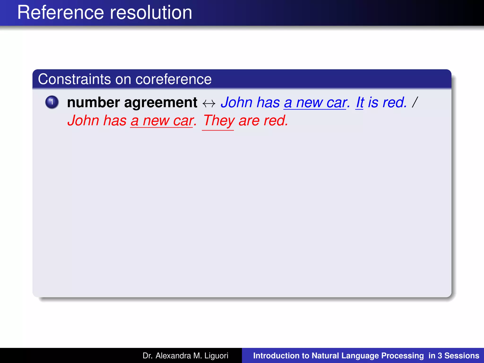 Reference resolution
Constraints on coreference
1 number agreement ↔ John has a new car. It is red. /
John has a new car. They are red.
Dr. Alexandra M. Liguori Introduction to Natural Language Processing in 3 Sessions
 
