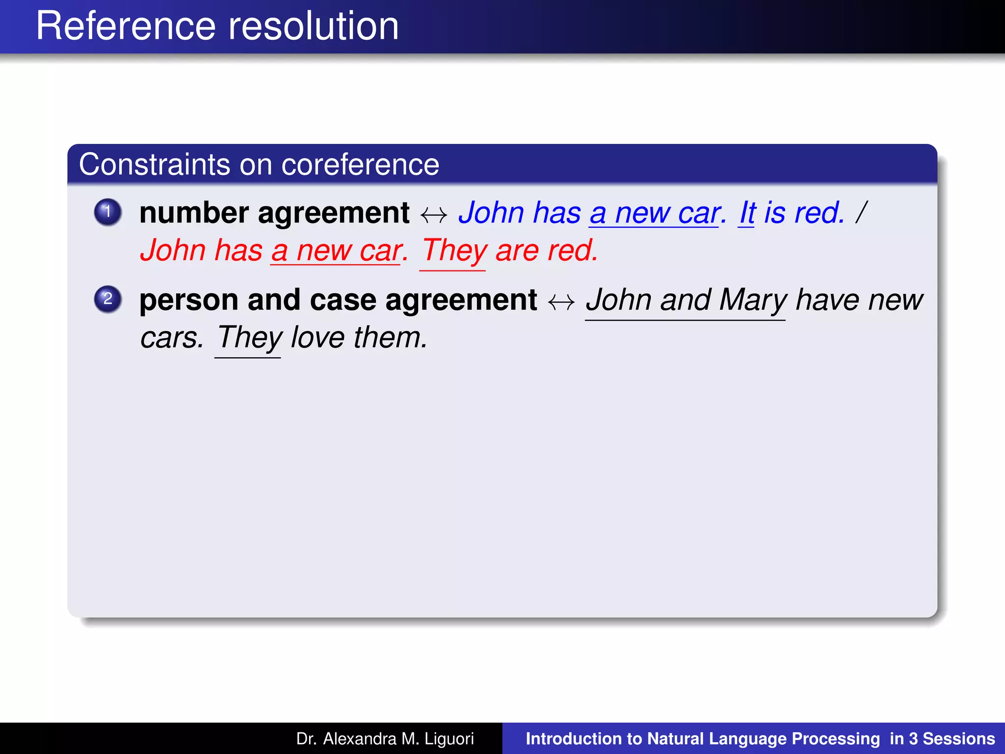 Reference resolution
Constraints on coreference
1 number agreement ↔ John has a new car. It is red. /
John has a new car. They are red.
2 person and case agreement ↔ John and Mary have new
cars. They love them.
Dr. Alexandra M. Liguori Introduction to Natural Language Processing in 3 Sessions
 