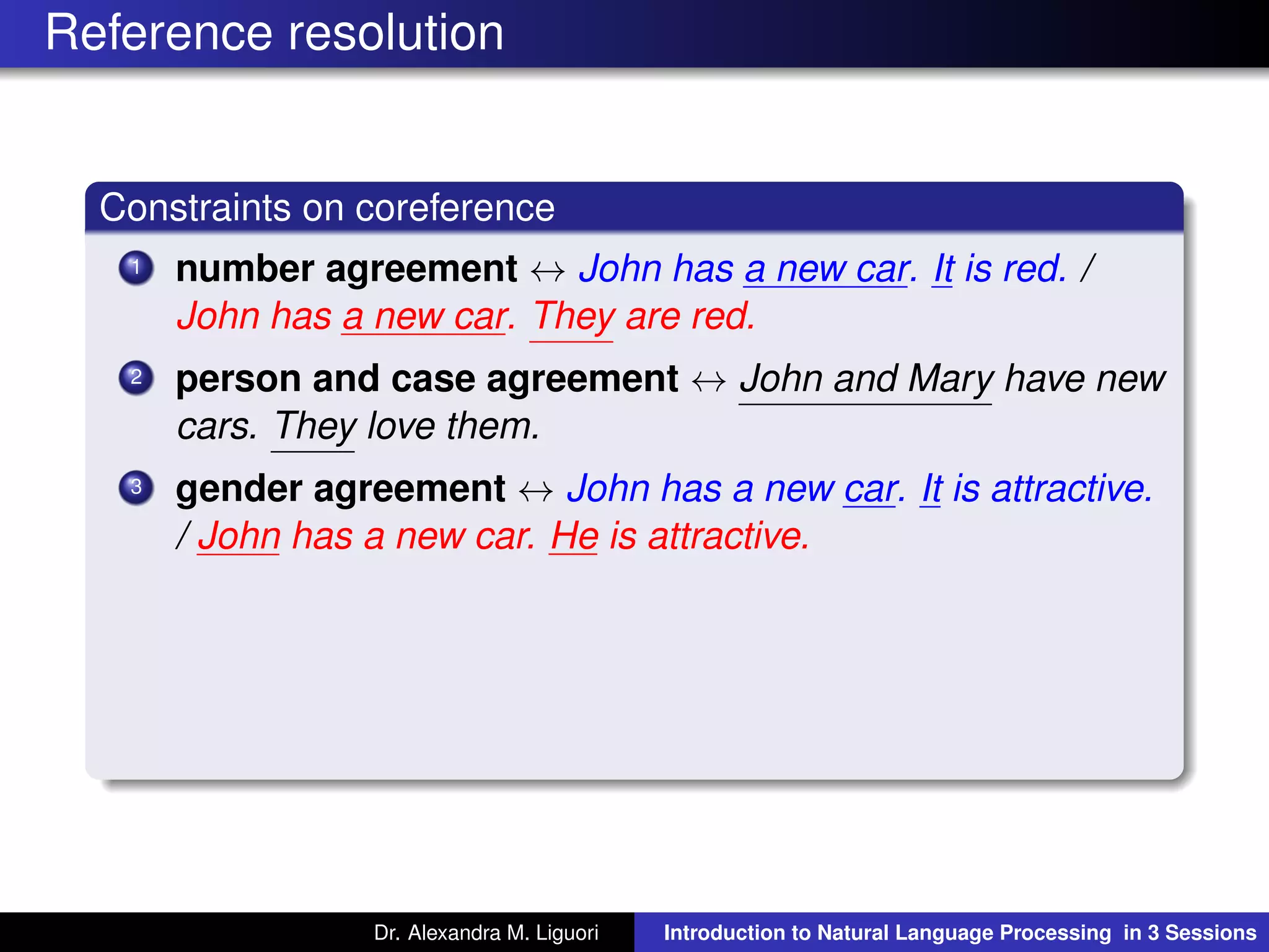 Reference resolution
Constraints on coreference
1 number agreement ↔ John has a new car. It is red. /
John has a new car. They are red.
2 person and case agreement ↔ John and Mary have new
cars. They love them.
3 gender agreement ↔ John has a new car. It is attractive.
/ John has a new car. He is attractive.
Dr. Alexandra M. Liguori Introduction to Natural Language Processing in 3 Sessions
 