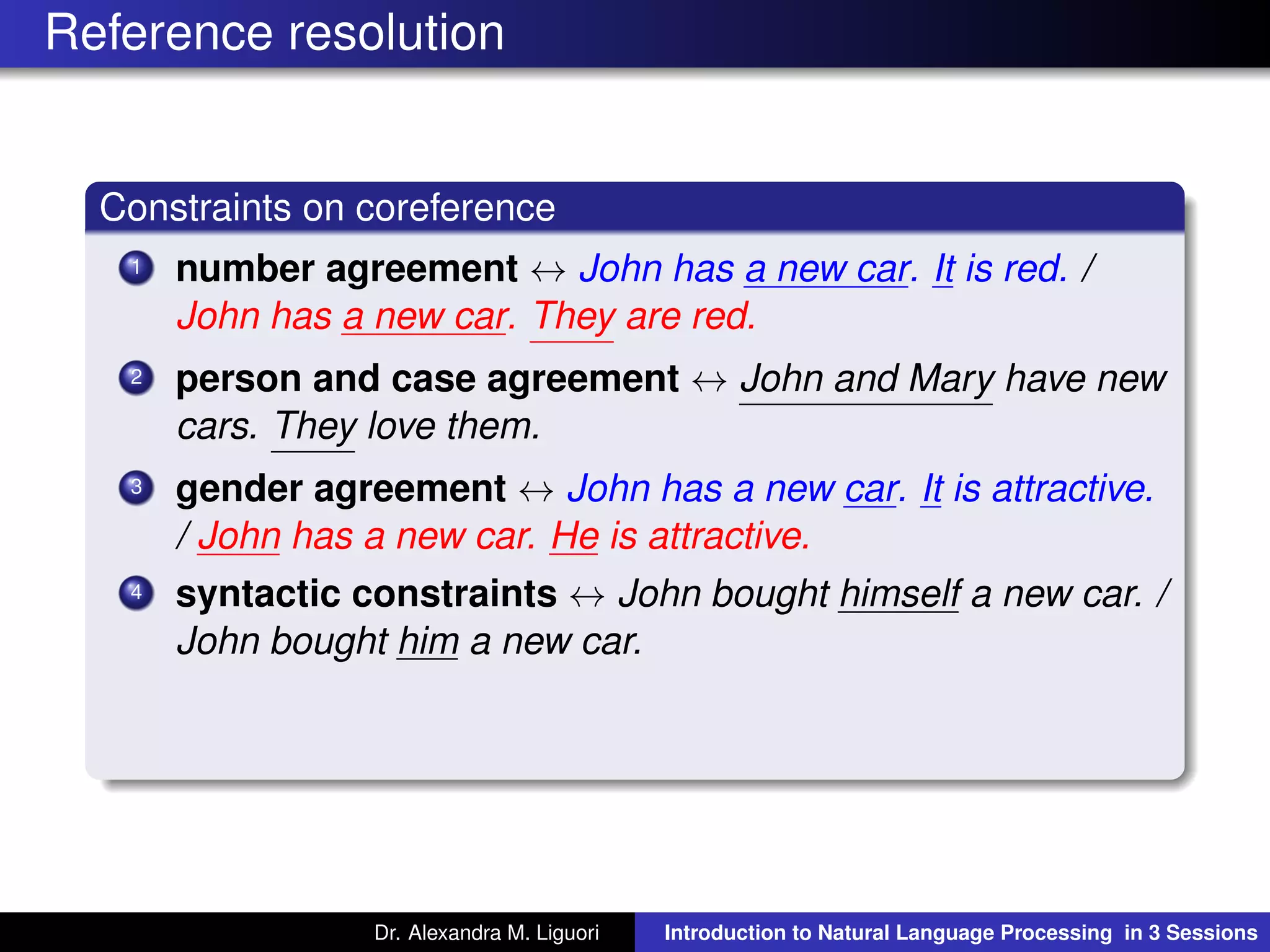 Reference resolution
Constraints on coreference
1 number agreement ↔ John has a new car. It is red. /
John has a new car. They are red.
2 person and case agreement ↔ John and Mary have new
cars. They love them.
3 gender agreement ↔ John has a new car. It is attractive.
/ John has a new car. He is attractive.
4 syntactic constraints ↔ John bought himself a new car. /
John bought him a new car.
Dr. Alexandra M. Liguori Introduction to Natural Language Processing in 3 Sessions
 