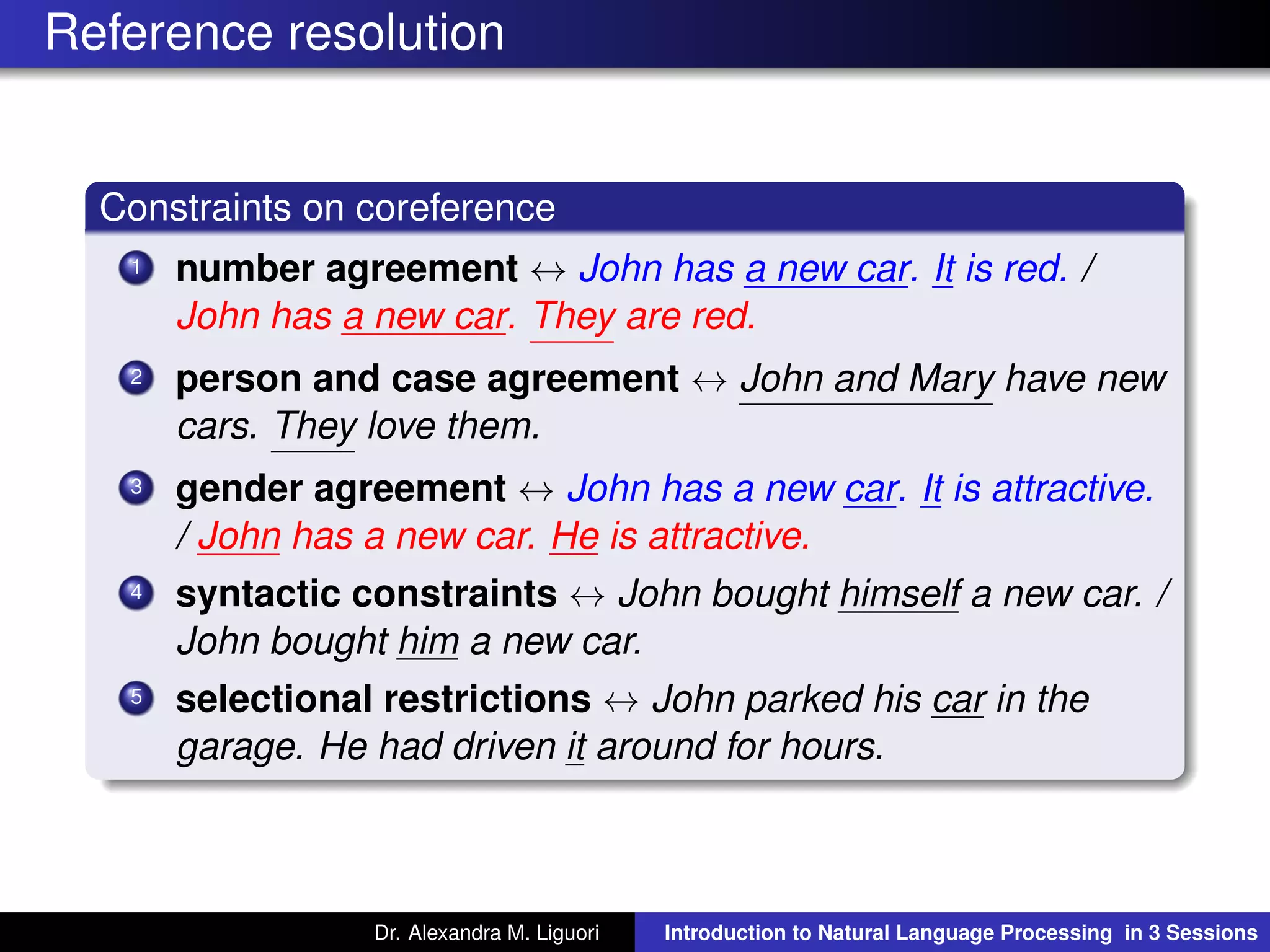 Reference resolution
Constraints on coreference
1 number agreement ↔ John has a new car. It is red. /
John has a new car. They are red.
2 person and case agreement ↔ John and Mary have new
cars. They love them.
3 gender agreement ↔ John has a new car. It is attractive.
/ John has a new car. He is attractive.
4 syntactic constraints ↔ John bought himself a new car. /
John bought him a new car.
5 selectional restrictions ↔ John parked his car in the
garage. He had driven it around for hours.
Dr. Alexandra M. Liguori Introduction to Natural Language Processing in 3 Sessions
 