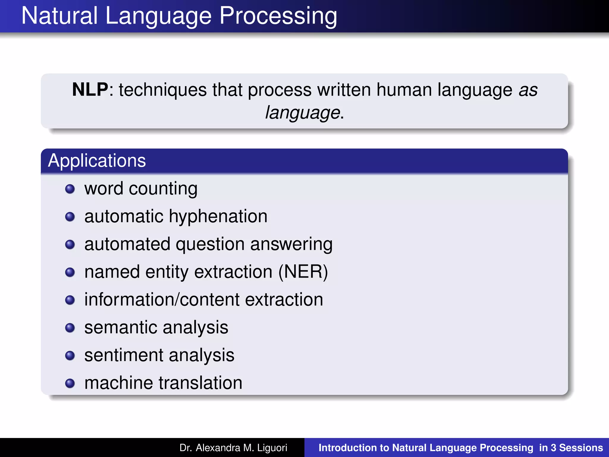 Natural Language Processing
NLP: techniques that process written human language as
language.
Applications
word counting
automatic hyphenation
automated question answering
named entity extraction (NER)
information/content extraction
semantic analysis
sentiment analysis
machine translation
Dr. Alexandra M. Liguori Introduction to Natural Language Processing in 3 Sessions
 