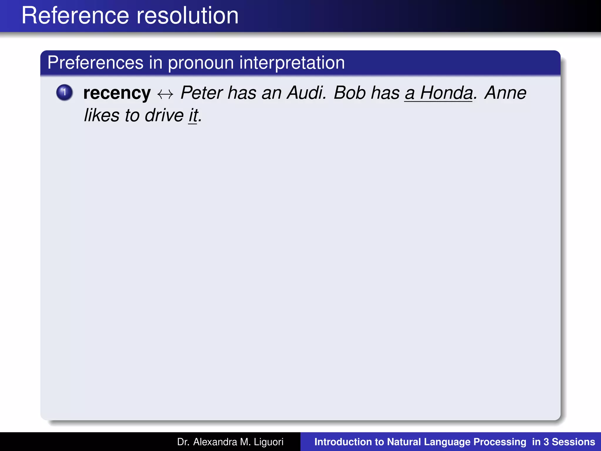 Reference resolution
Preferences in pronoun interpretation
1 recency ↔ Peter has an Audi. Bob has a Honda. Anne
likes to drive it.
Dr. Alexandra M. Liguori Introduction to Natural Language Processing in 3 Sessions
 