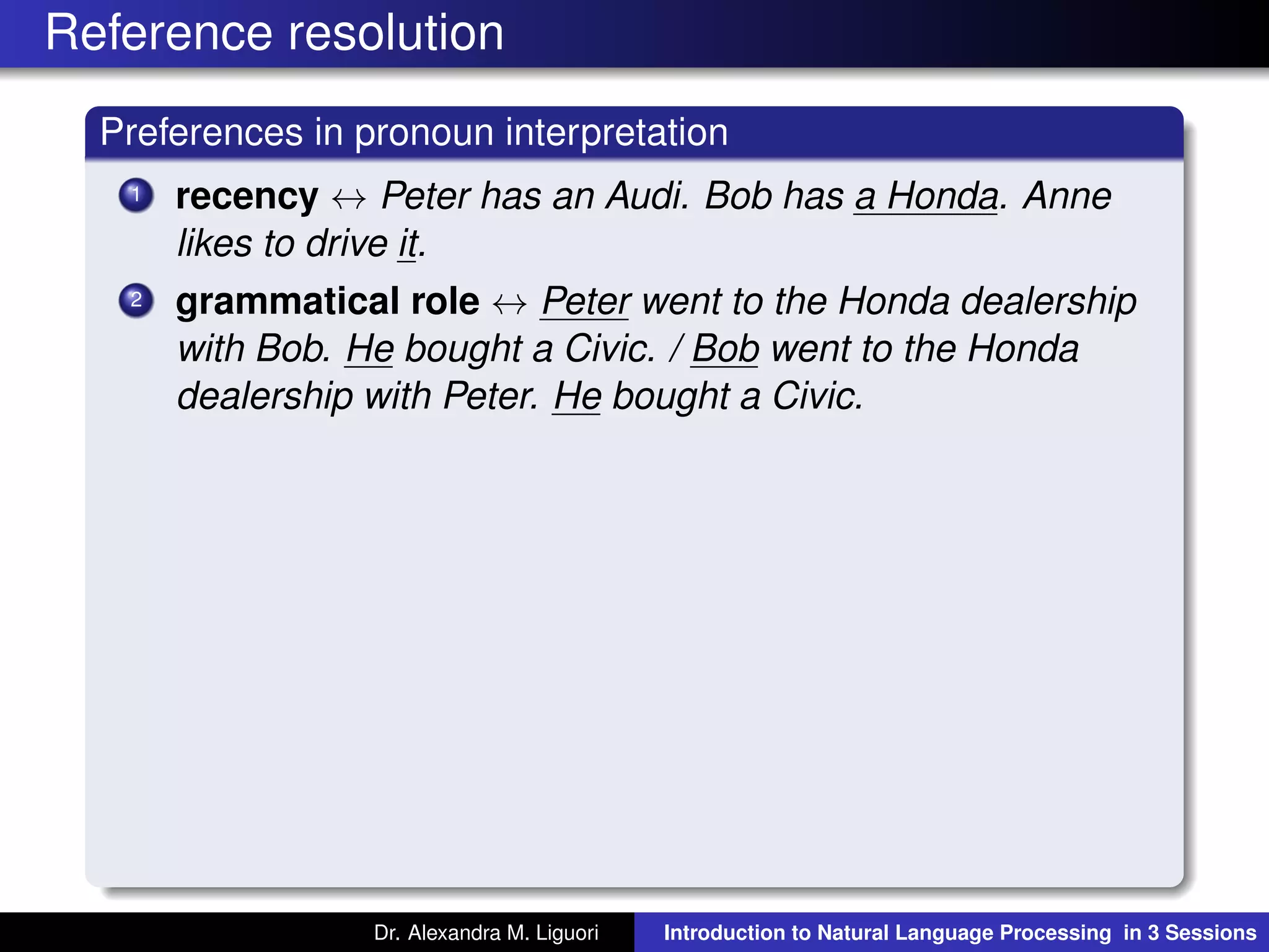 Reference resolution
Preferences in pronoun interpretation
1 recency ↔ Peter has an Audi. Bob has a Honda. Anne
likes to drive it.
2 grammatical role ↔ Peter went to the Honda dealership
with Bob. He bought a Civic. / Bob went to the Honda
dealership with Peter. He bought a Civic.
Dr. Alexandra M. Liguori Introduction to Natural Language Processing in 3 Sessions
 