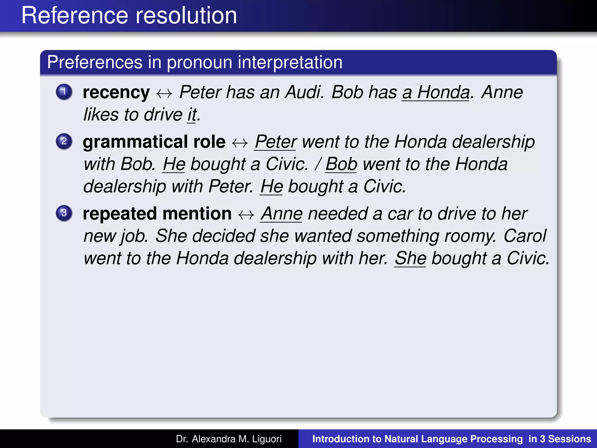 Reference resolution
Preferences in pronoun interpretation
1 recency ↔ Peter has an Audi. Bob has a Honda. Anne
likes to drive it.
2 grammatical role ↔ Peter went to the Honda dealership
with Bob. He bought a Civic. / Bob went to the Honda
dealership with Peter. He bought a Civic.
3 repeated mention ↔ Anne needed a car to drive to her
new job. She decided she wanted something roomy. Carol
went to the Honda dealership with her. She bought a Civic.
Dr. Alexandra M. Liguori Introduction to Natural Language Processing in 3 Sessions
 