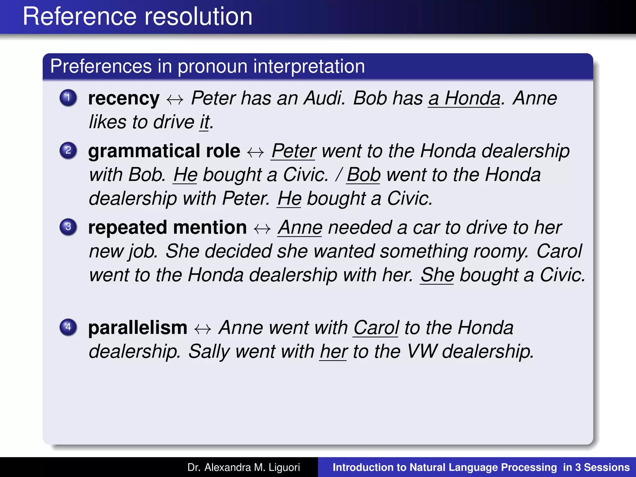 Reference resolution
Preferences in pronoun interpretation
1 recency ↔ Peter has an Audi. Bob has a Honda. Anne
likes to drive it.
2 grammatical role ↔ Peter went to the Honda dealership
with Bob. He bought a Civic. / Bob went to the Honda
dealership with Peter. He bought a Civic.
3 repeated mention ↔ Anne needed a car to drive to her
new job. She decided she wanted something roomy. Carol
went to the Honda dealership with her. She bought a Civic.
4 parallelism ↔ Anne went with Carol to the Honda
dealership. Sally went with her to the VW dealership.
Dr. Alexandra M. Liguori Introduction to Natural Language Processing in 3 Sessions
 