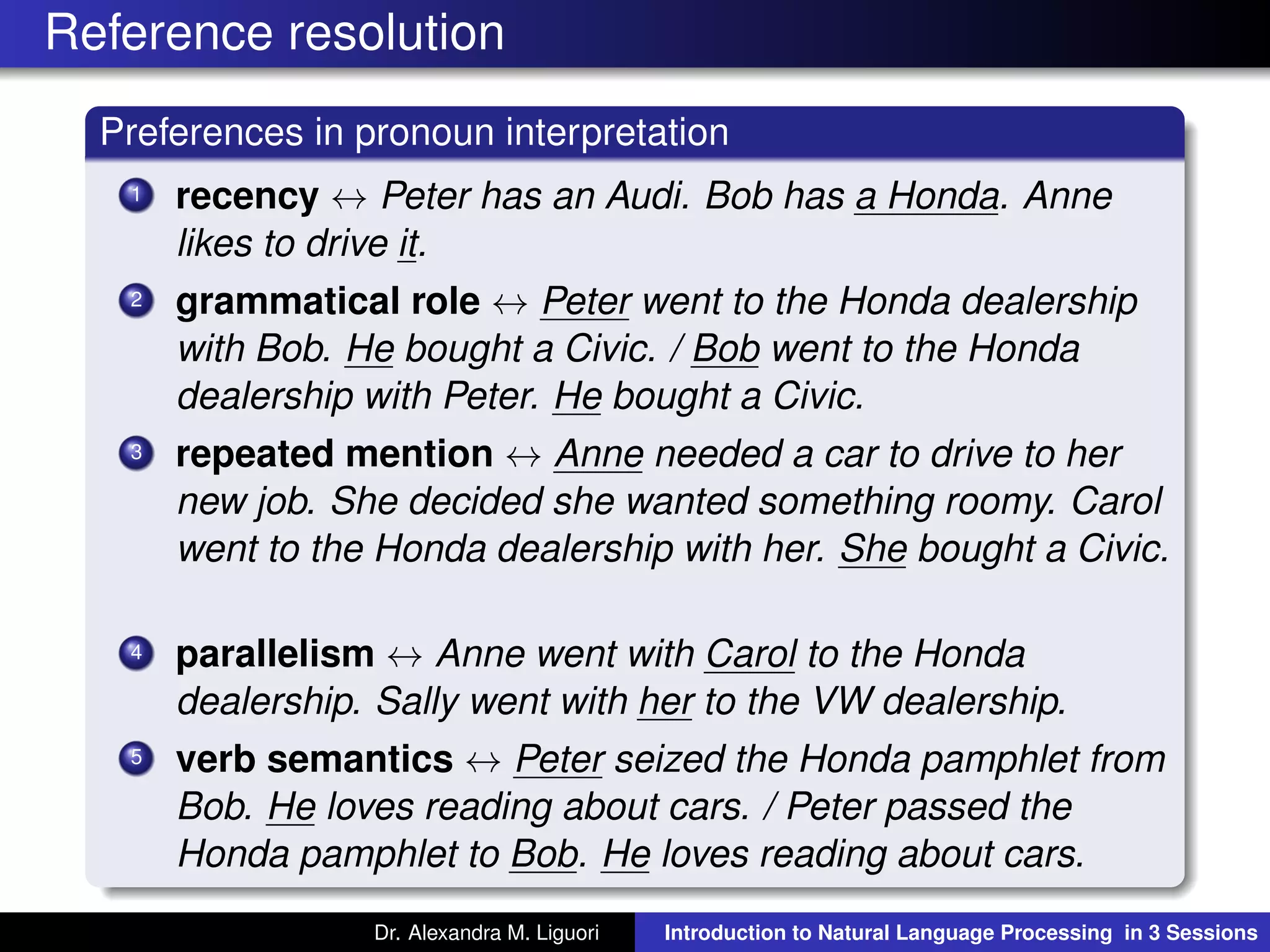 Reference resolution
Preferences in pronoun interpretation
1 recency ↔ Peter has an Audi. Bob has a Honda. Anne
likes to drive it.
2 grammatical role ↔ Peter went to the Honda dealership
with Bob. He bought a Civic. / Bob went to the Honda
dealership with Peter. He bought a Civic.
3 repeated mention ↔ Anne needed a car to drive to her
new job. She decided she wanted something roomy. Carol
went to the Honda dealership with her. She bought a Civic.
4 parallelism ↔ Anne went with Carol to the Honda
dealership. Sally went with her to the VW dealership.
5 verb semantics ↔ Peter seized the Honda pamphlet from
Bob. He loves reading about cars. / Peter passed the
Honda pamphlet to Bob. He loves reading about cars.
Dr. Alexandra M. Liguori Introduction to Natural Language Processing in 3 Sessions
 