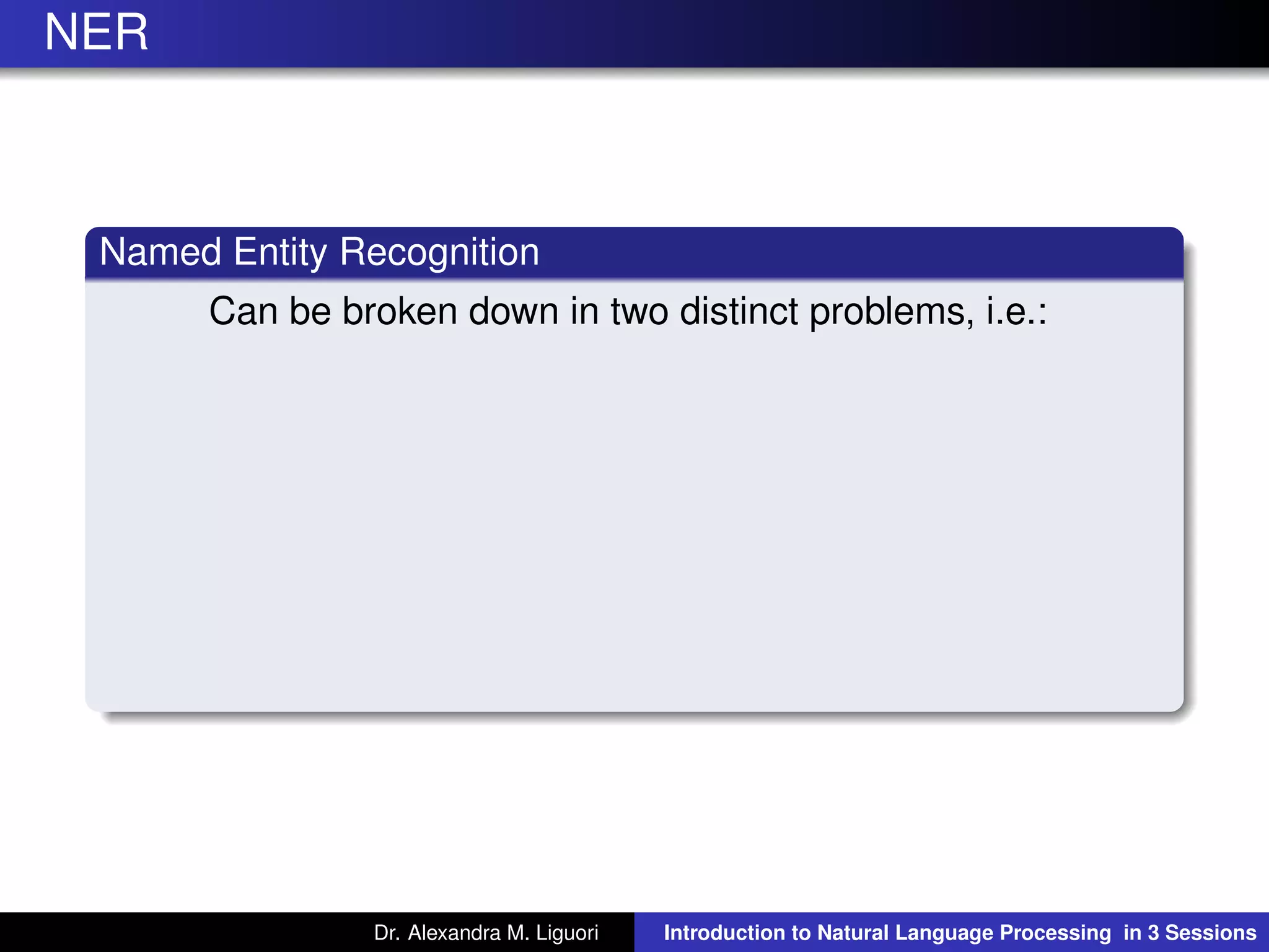 NER
Named Entity Recognition
Can be broken down in two distinct problems, i.e.:
Dr. Alexandra M. Liguori Introduction to Natural Language Processing in 3 Sessions
 