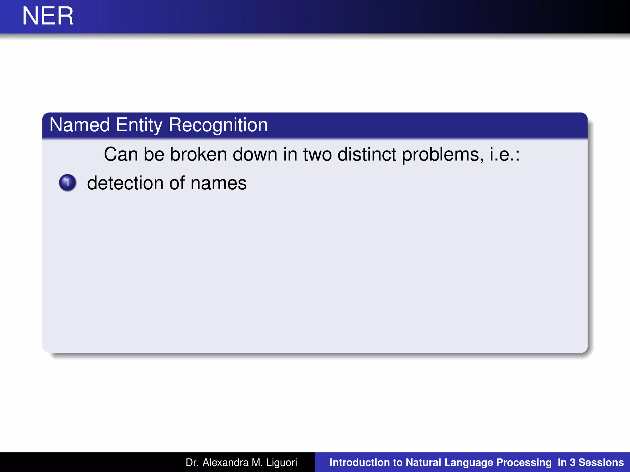 NER
Named Entity Recognition
Can be broken down in two distinct problems, i.e.:
1 detection of names
Dr. Alexandra M. Liguori Introduction to Natural Language Processing in 3 Sessions
 