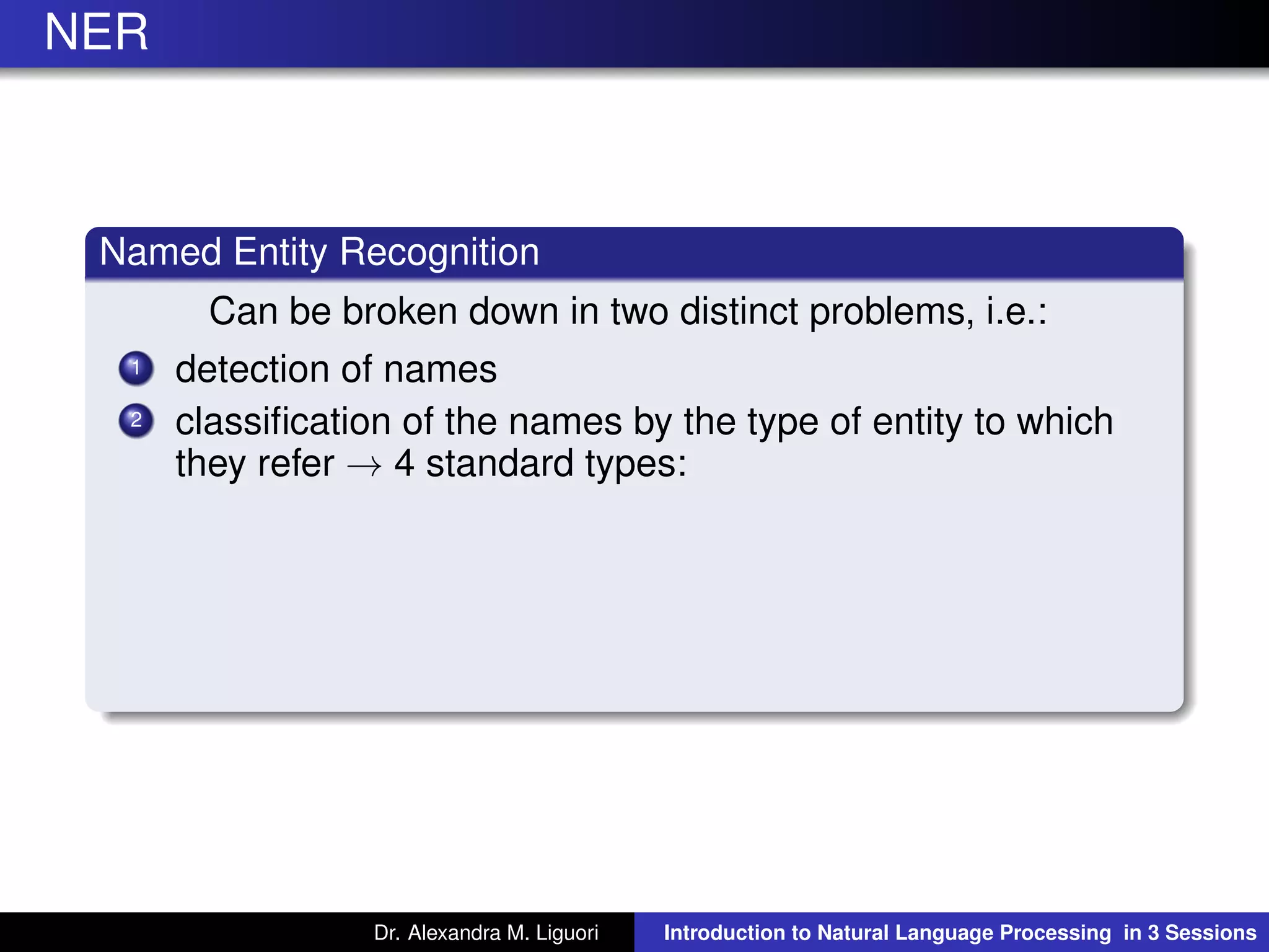 NER
Named Entity Recognition
Can be broken down in two distinct problems, i.e.:
1 detection of names
2 classiﬁcation of the names by the type of entity to which
they refer → 4 standard types:
Dr. Alexandra M. Liguori Introduction to Natural Language Processing in 3 Sessions
 