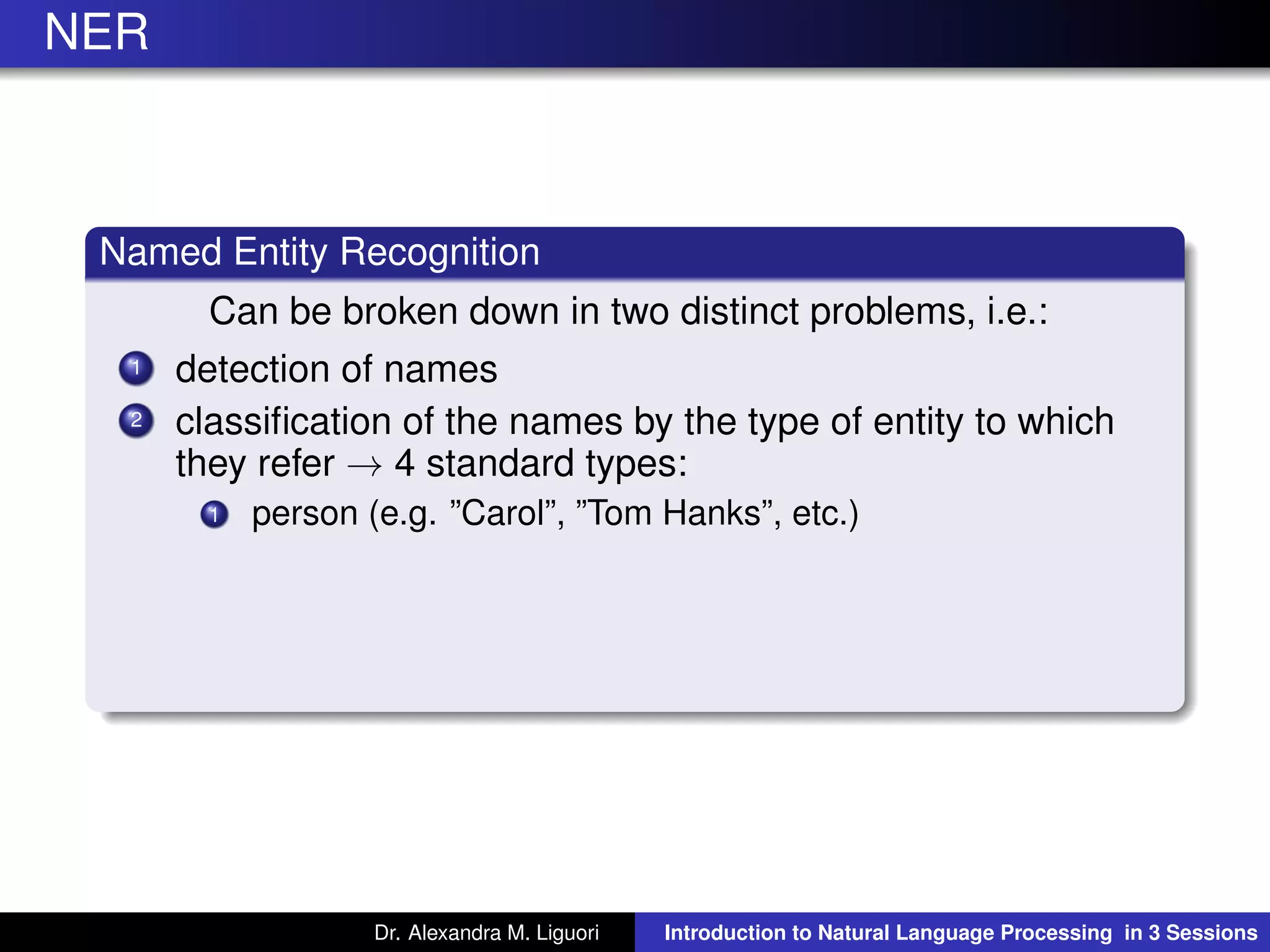 NER
Named Entity Recognition
Can be broken down in two distinct problems, i.e.:
1 detection of names
2 classiﬁcation of the names by the type of entity to which
they refer → 4 standard types:
1 person (e.g. ”Carol”, ”Tom Hanks”, etc.)
Dr. Alexandra M. Liguori Introduction to Natural Language Processing in 3 Sessions
 