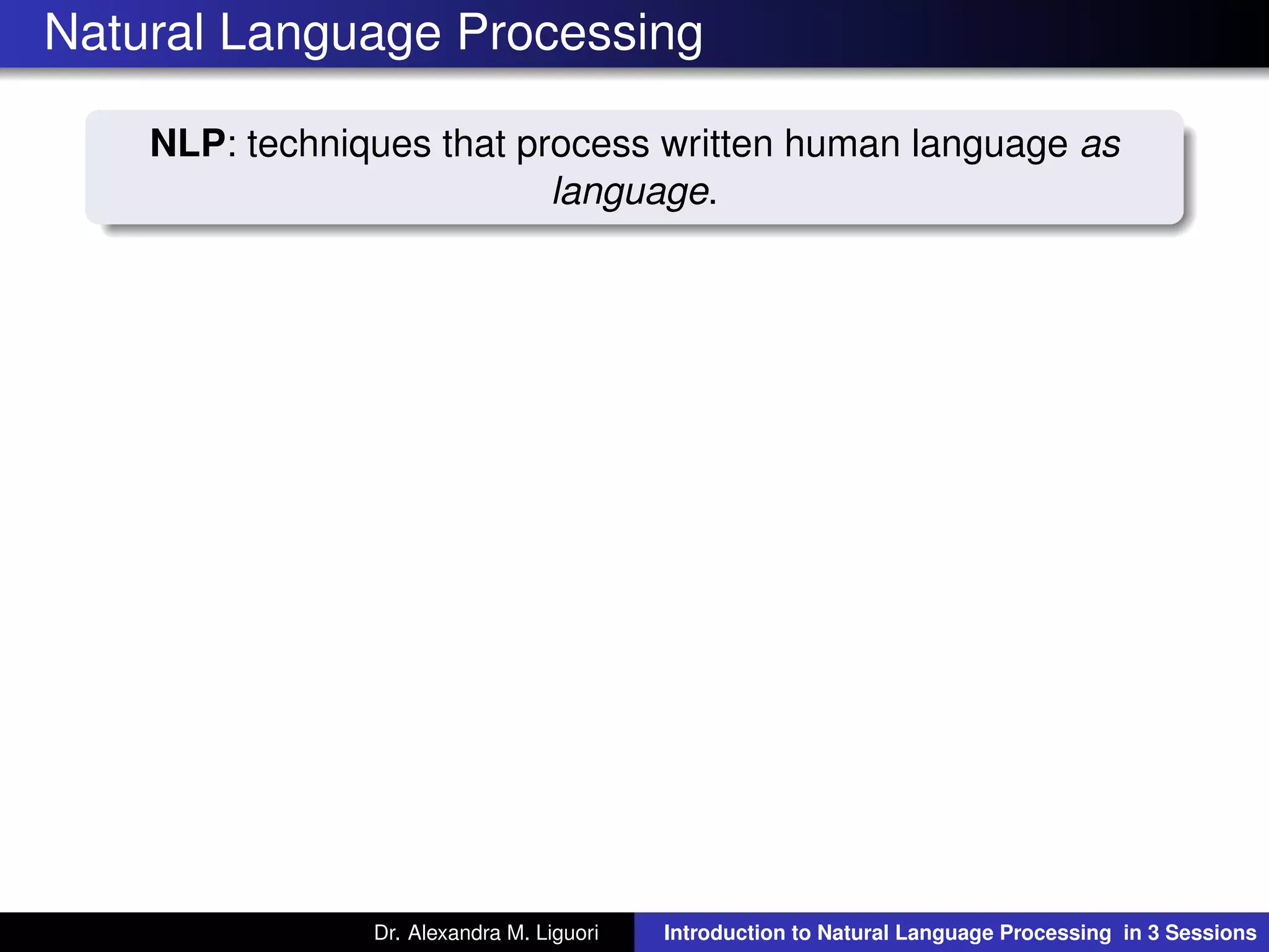 Natural Language Processing
NLP: techniques that process written human language as
language.
Dr. Alexandra M. Liguori Introduction to Natural Language Processing in 3 Sessions
 