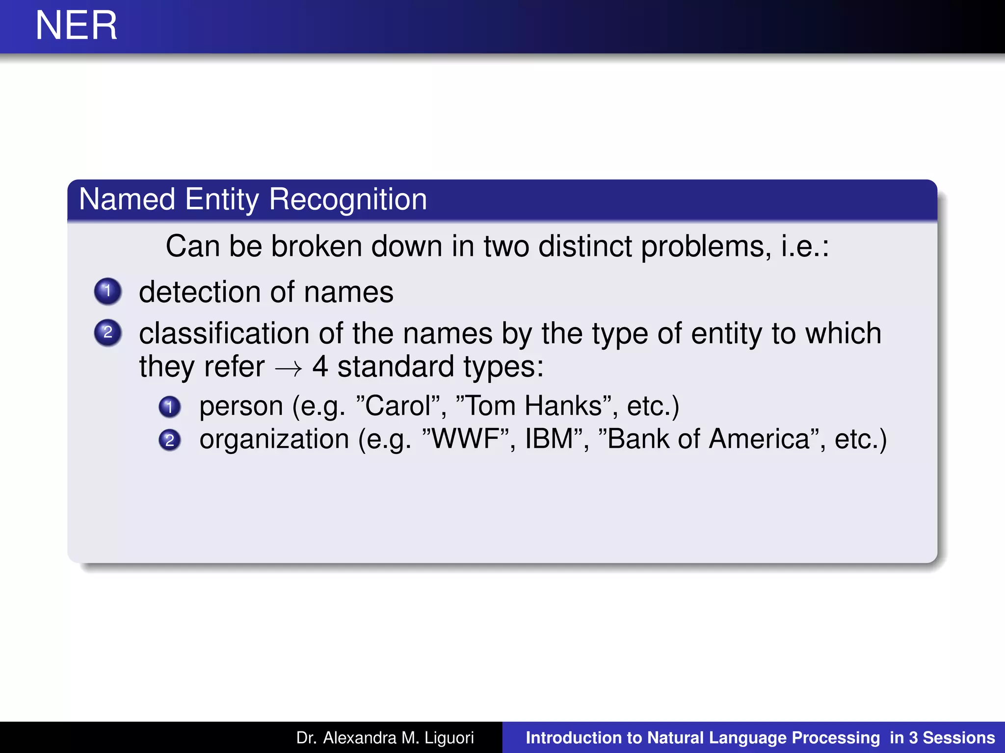 NER
Named Entity Recognition
Can be broken down in two distinct problems, i.e.:
1 detection of names
2 classiﬁcation of the names by the type of entity to which
they refer → 4 standard types:
1 person (e.g. ”Carol”, ”Tom Hanks”, etc.)
2 organization (e.g. ”WWF”, IBM”, ”Bank of America”, etc.)
Dr. Alexandra M. Liguori Introduction to Natural Language Processing in 3 Sessions
 