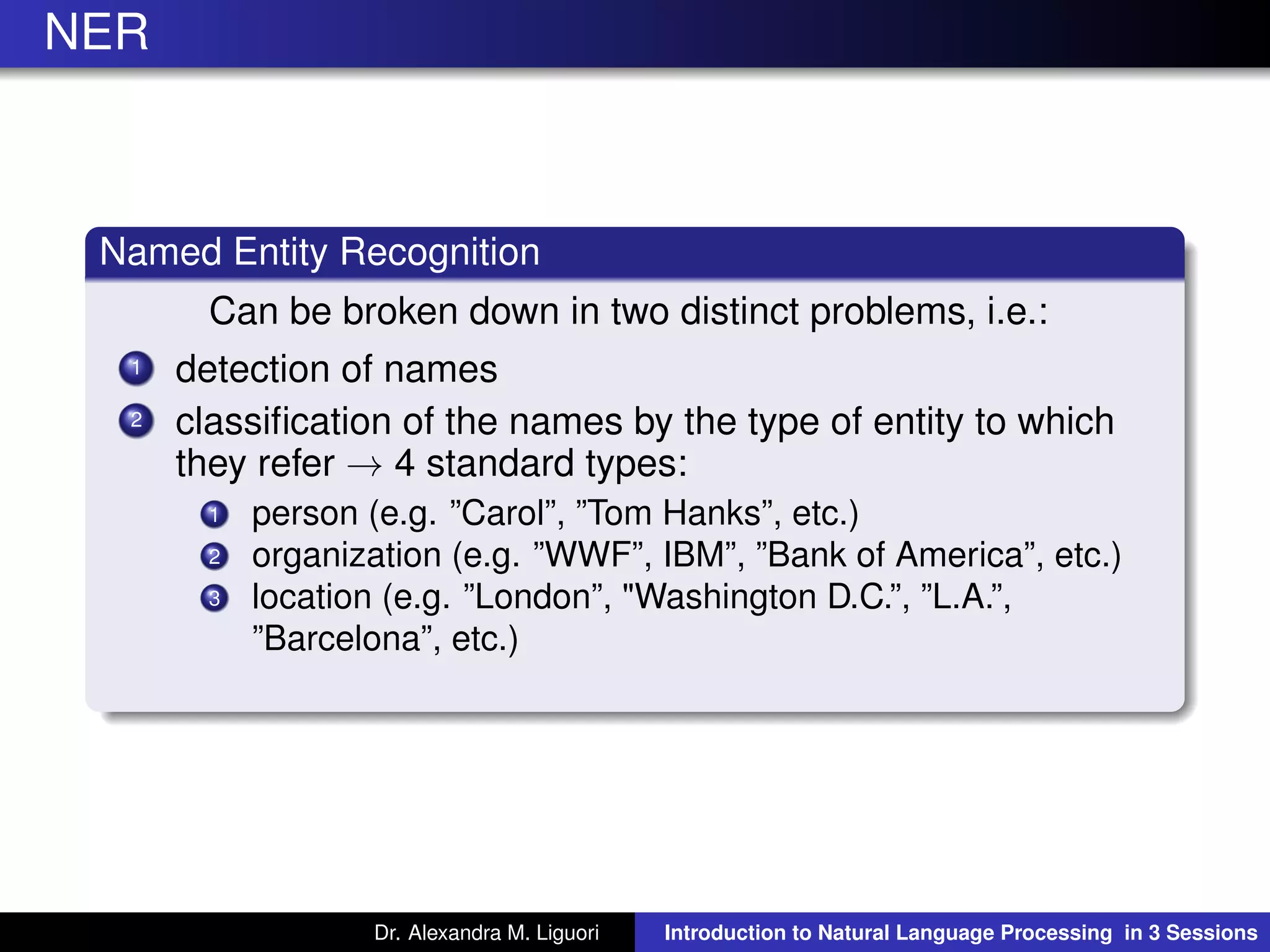 NER
Named Entity Recognition
Can be broken down in two distinct problems, i.e.:
1 detection of names
2 classiﬁcation of the names by the type of entity to which
they refer → 4 standard types:
1 person (e.g. ”Carol”, ”Tom Hanks”, etc.)
2 organization (e.g. ”WWF”, IBM”, ”Bank of America”, etc.)
3 location (e.g. ”London”, "Washington D.C.”, ”L.A.”,
”Barcelona”, etc.)
Dr. Alexandra M. Liguori Introduction to Natural Language Processing in 3 Sessions
 