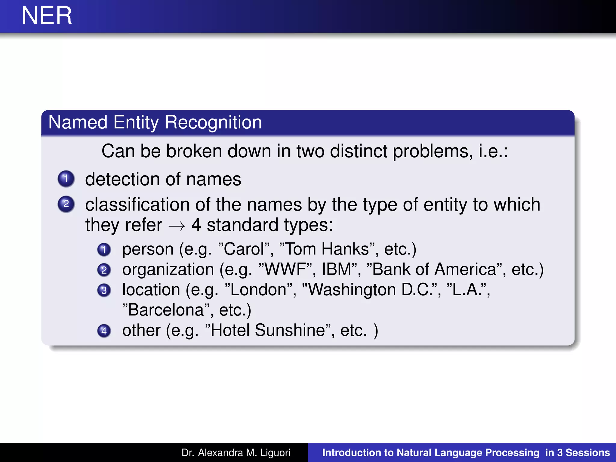 NER
Named Entity Recognition
Can be broken down in two distinct problems, i.e.:
1 detection of names
2 classiﬁcation of the names by the type of entity to which
they refer → 4 standard types:
1 person (e.g. ”Carol”, ”Tom Hanks”, etc.)
2 organization (e.g. ”WWF”, IBM”, ”Bank of America”, etc.)
3 location (e.g. ”London”, "Washington D.C.”, ”L.A.”,
”Barcelona”, etc.)
4 other (e.g. ”Hotel Sunshine”, etc. )
Dr. Alexandra M. Liguori Introduction to Natural Language Processing in 3 Sessions
 