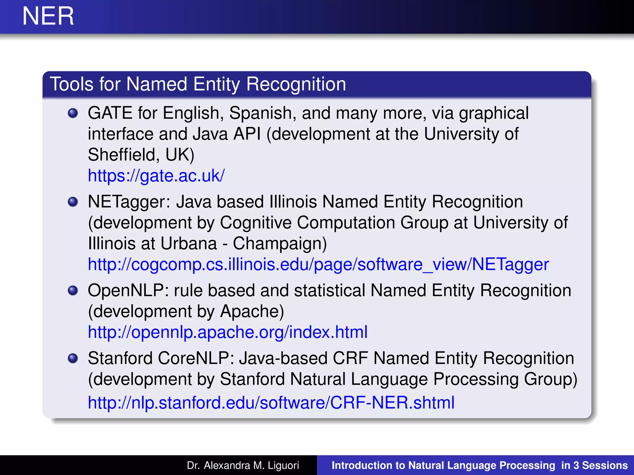 NER
Tools for Named Entity Recognition
GATE for English, Spanish, and many more, via graphical
interface and Java API (development at the University of
Shefﬁeld, UK)
https://gate.ac.uk/
NETagger: Java based Illinois Named Entity Recognition
(development by Cognitive Computation Group at University of
Illinois at Urbana - Champaign)
http://cogcomp.cs.illinois.edu/page/software_view/NETagger
OpenNLP: rule based and statistical Named Entity Recognition
(development by Apache)
http://opennlp.apache.org/index.html
Stanford CoreNLP: Java-based CRF Named Entity Recognition
(development by Stanford Natural Language Processing Group)
http://nlp.stanford.edu/software/CRF-NER.shtml
Dr. Alexandra M. Liguori Introduction to Natural Language Processing in 3 Sessions
 