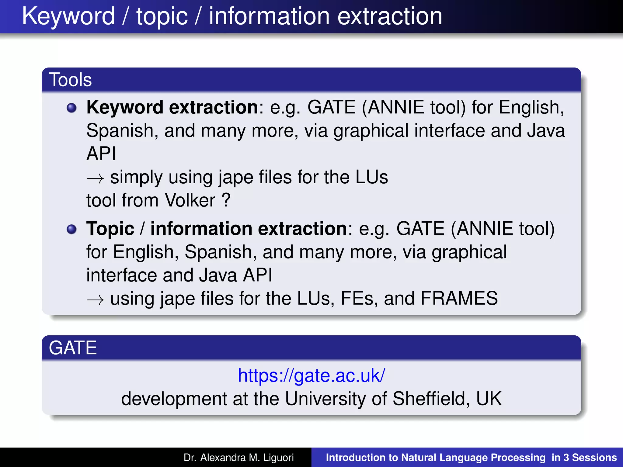 Keyword / topic / information extraction
Tools
Keyword extraction: e.g. GATE (ANNIE tool) for English,
Spanish, and many more, via graphical interface and Java
API
→ simply using jape ﬁles for the LUs
tool from Volker ?
Topic / information extraction: e.g. GATE (ANNIE tool)
for English, Spanish, and many more, via graphical
interface and Java API
→ using jape ﬁles for the LUs, FEs, and FRAMES
GATE
https://gate.ac.uk/
development at the University of Shefﬁeld, UK
Dr. Alexandra M. Liguori Introduction to Natural Language Processing in 3 Sessions
 
