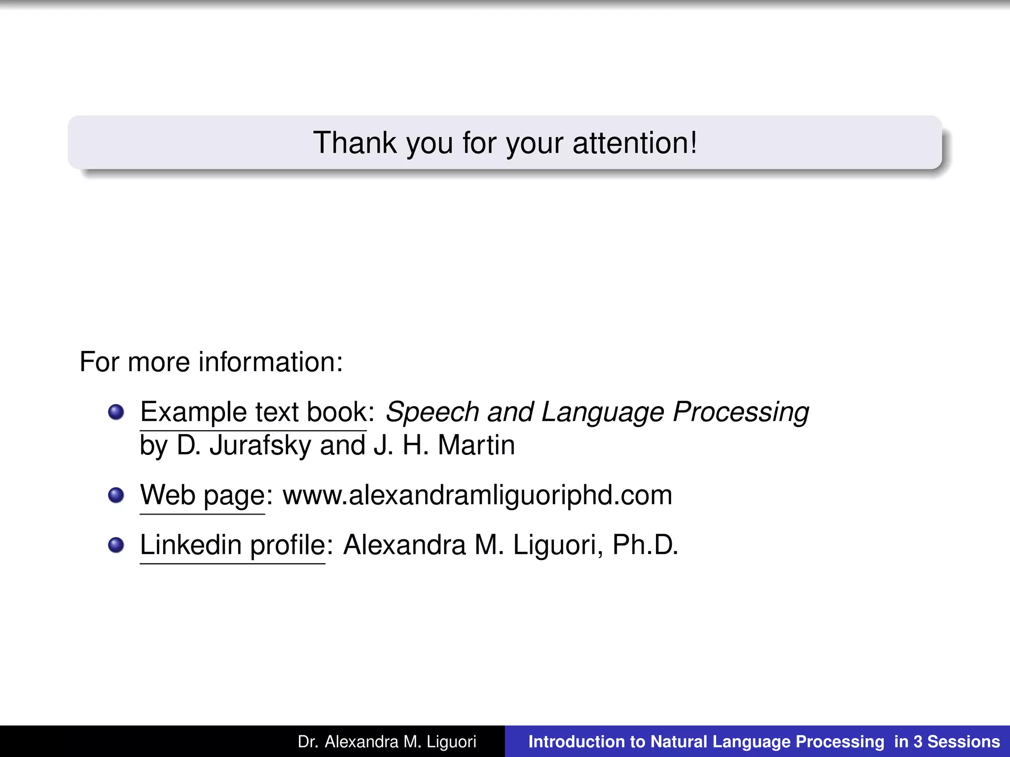 Thank you for your attention!
For more information:
Example text book: Speech and Language Processing
by D. Jurafsky and J. H. Martin
Web page: www.alexandramliguoriphd.com
Linkedin proﬁle: Alexandra M. Liguori, Ph.D.
Dr. Alexandra M. Liguori Introduction to Natural Language Processing in 3 Sessions
 