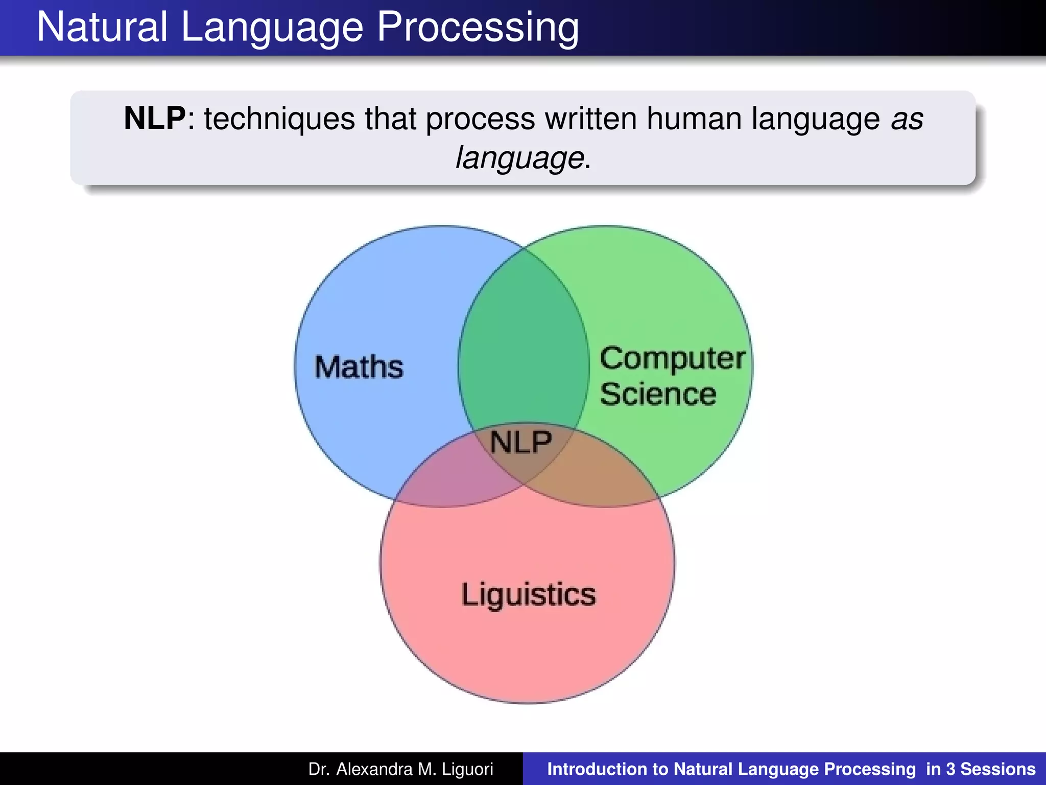 Natural Language Processing
NLP: techniques that process written human language as
language.
Dr. Alexandra M. Liguori Introduction to Natural Language Processing in 3 Sessions
 