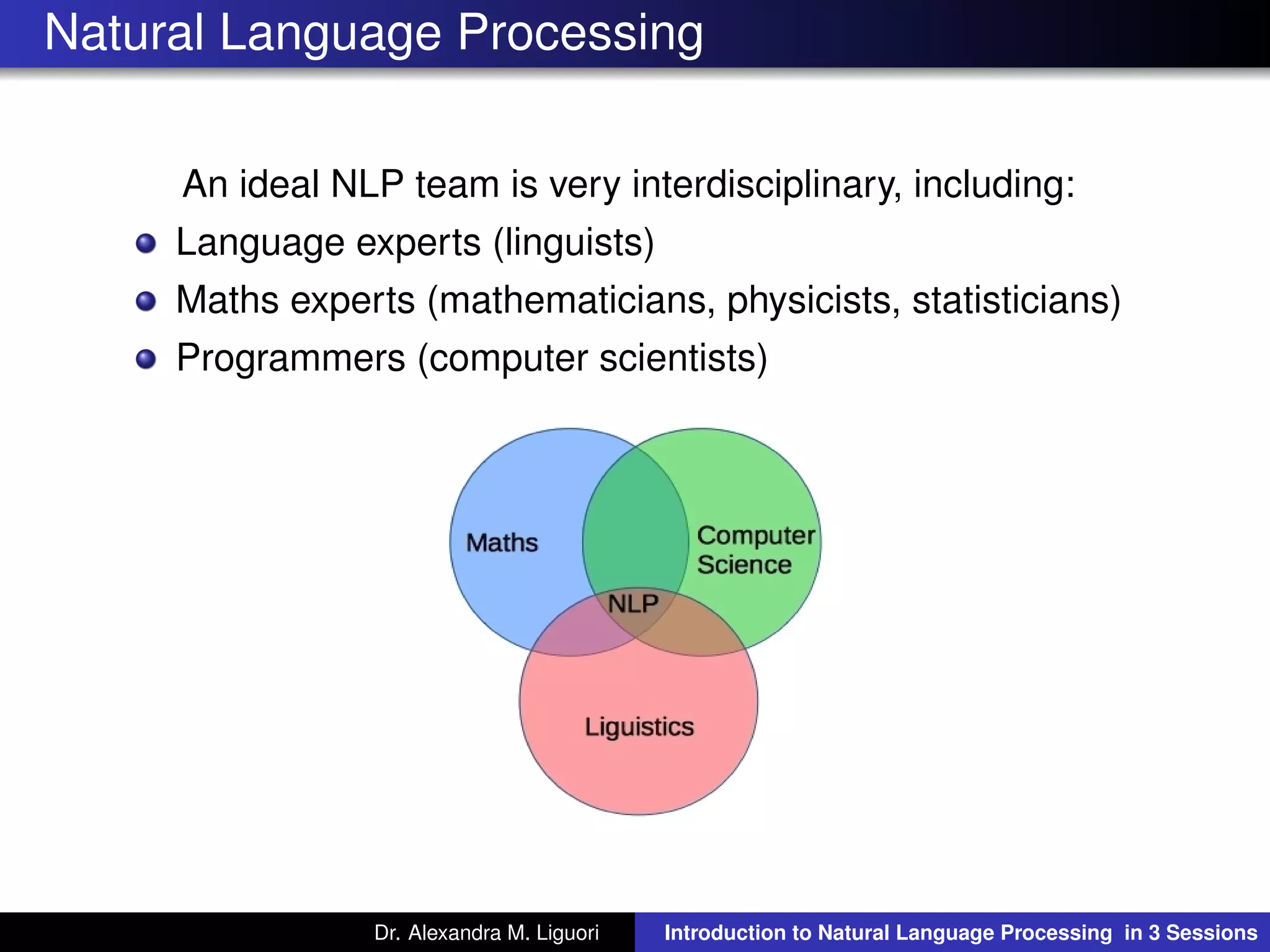 Natural Language Processing
An ideal NLP team is very interdisciplinary, including:
Language experts (linguists)
Maths experts (mathematicians, physicists, statisticians)
Programmers (computer scientists)
Dr. Alexandra M. Liguori Introduction to Natural Language Processing in 3 Sessions
 