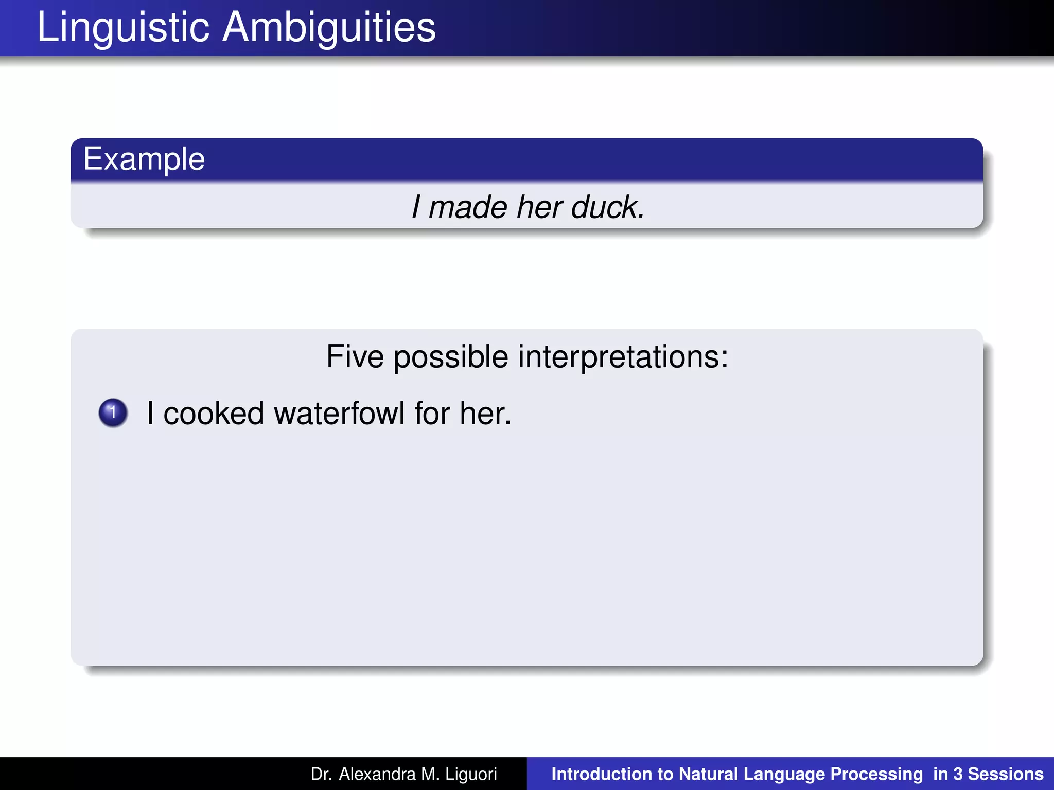 Linguistic Ambiguities
Example
I made her duck.
Five possible interpretations:
1 I cooked waterfowl for her.
Dr. Alexandra M. Liguori Introduction to Natural Language Processing in 3 Sessions
 