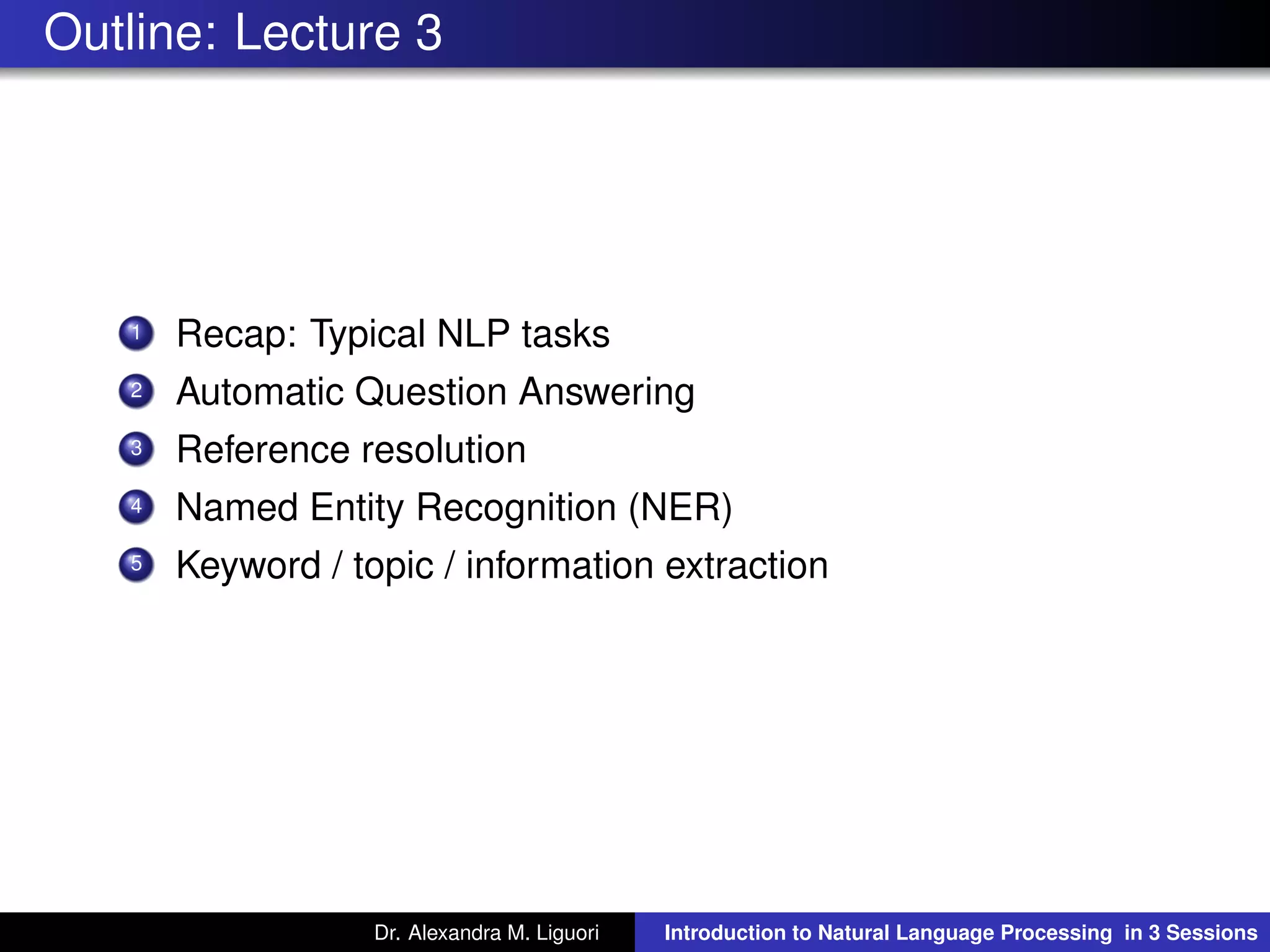 Outline: Lecture 3
1 Recap: Typical NLP tasks
2 Automatic Question Answering
3 Reference resolution
4 Named Entity Recognition (NER)
5 Keyword / topic / information extraction
Dr. Alexandra M. Liguori Introduction to Natural Language Processing in 3 Sessions
 