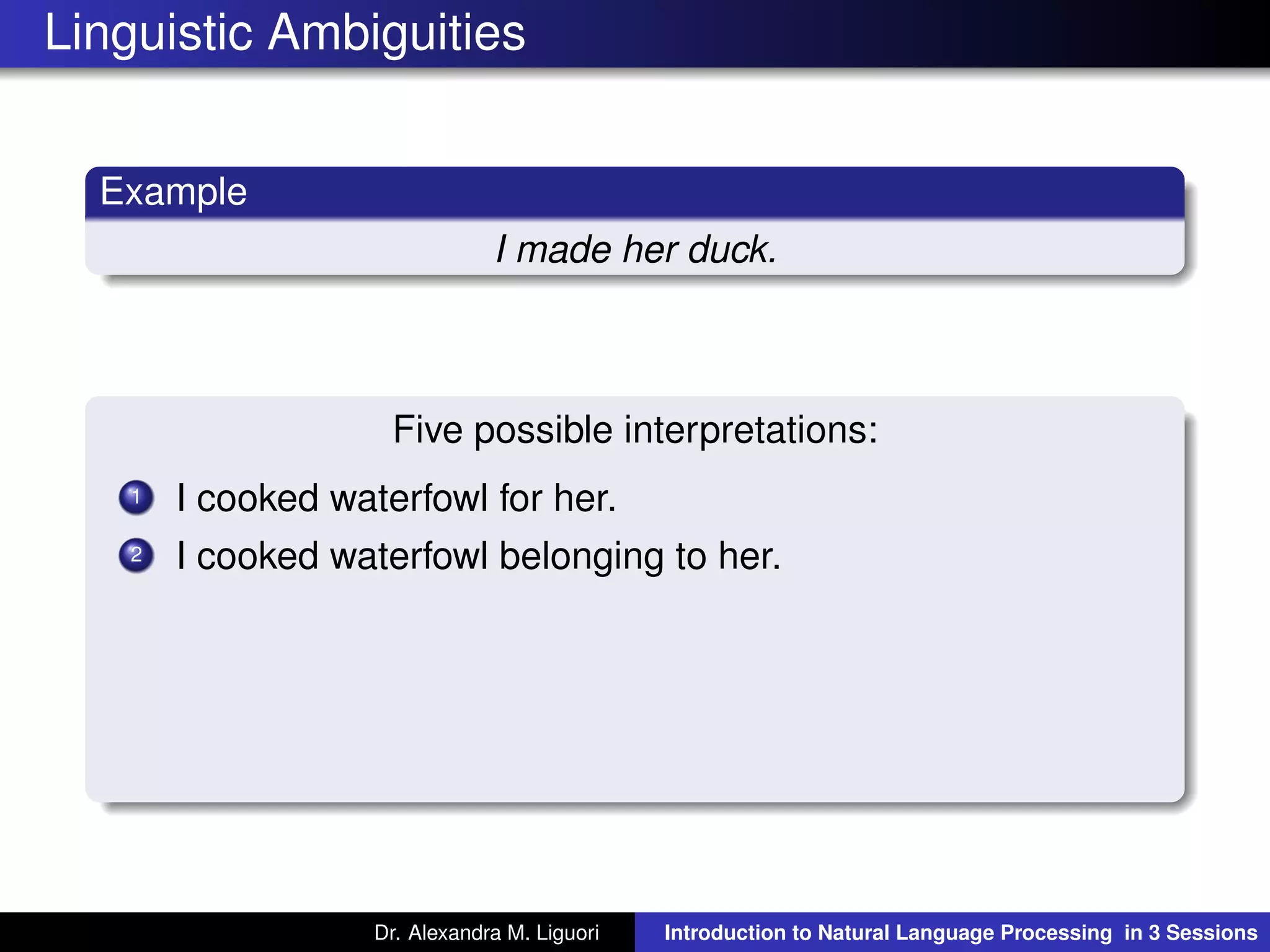 Linguistic Ambiguities
Example
I made her duck.
Five possible interpretations:
1 I cooked waterfowl for her.
2 I cooked waterfowl belonging to her.
Dr. Alexandra M. Liguori Introduction to Natural Language Processing in 3 Sessions
 