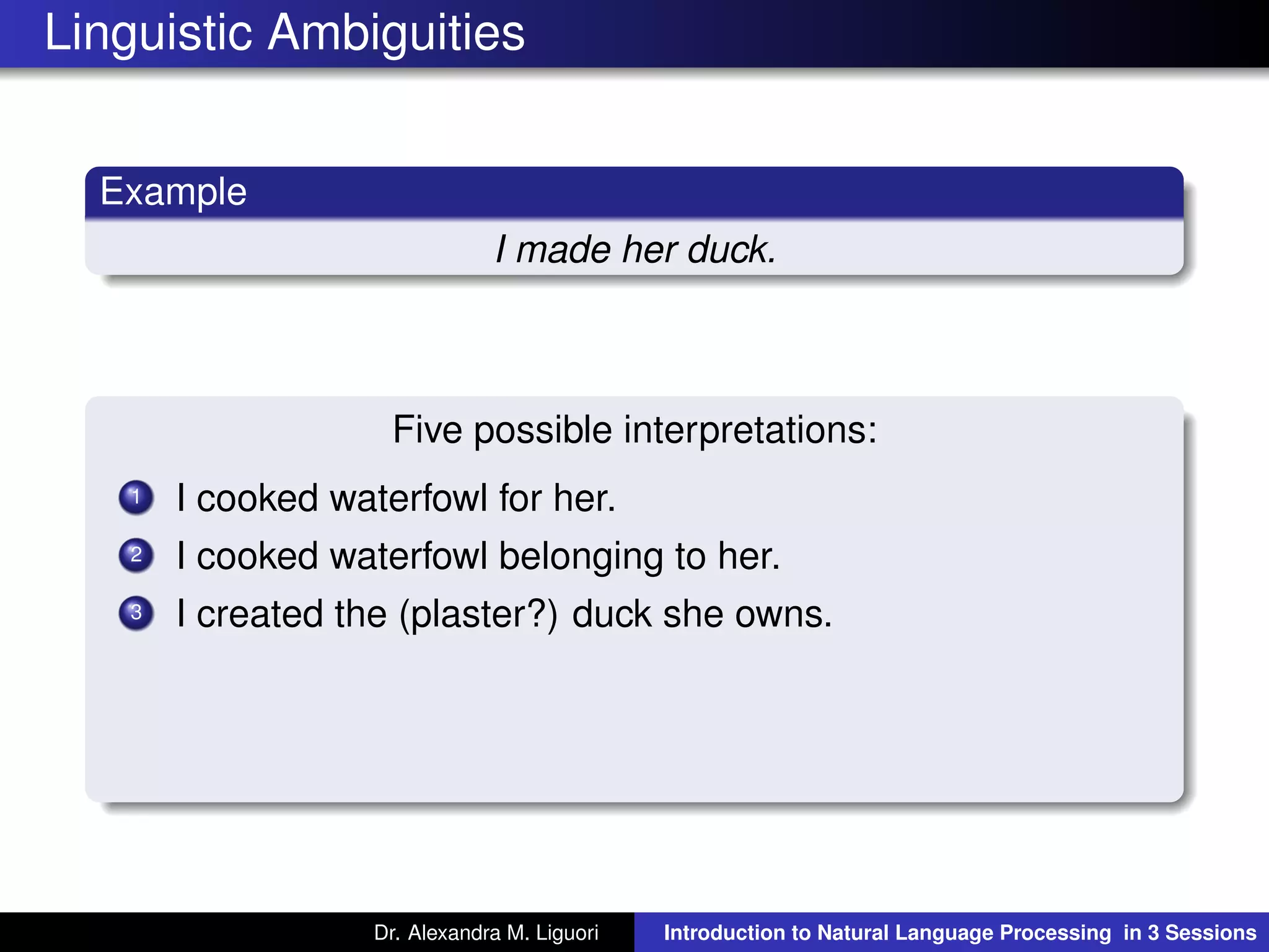 Linguistic Ambiguities
Example
I made her duck.
Five possible interpretations:
1 I cooked waterfowl for her.
2 I cooked waterfowl belonging to her.
3 I created the (plaster?) duck she owns.
Dr. Alexandra M. Liguori Introduction to Natural Language Processing in 3 Sessions
 