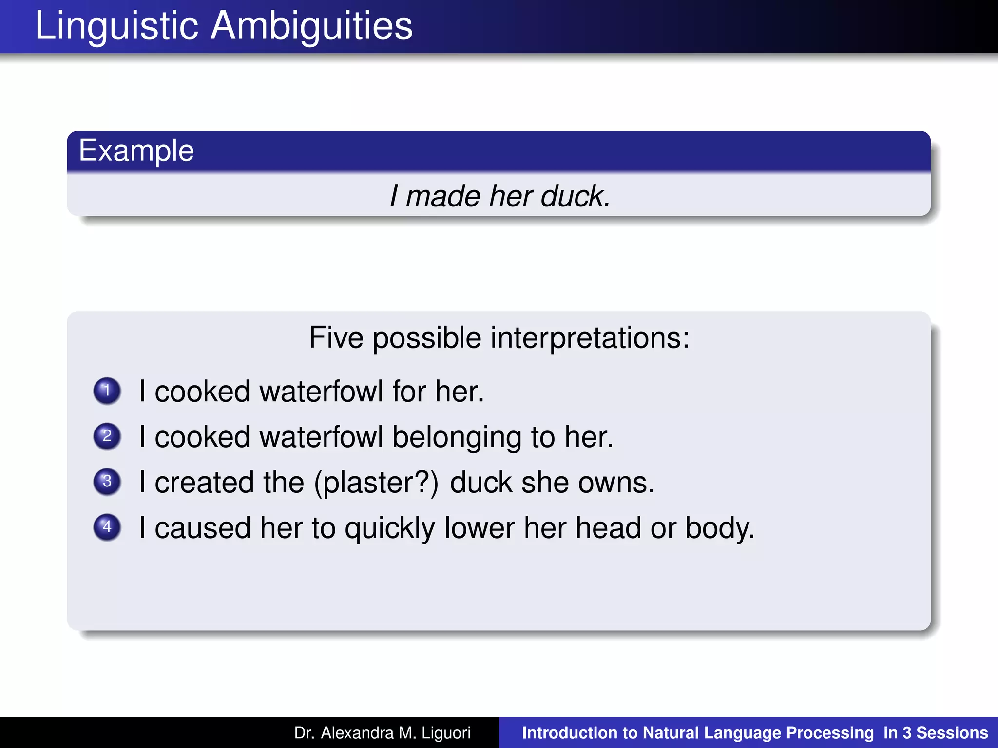 Linguistic Ambiguities
Example
I made her duck.
Five possible interpretations:
1 I cooked waterfowl for her.
2 I cooked waterfowl belonging to her.
3 I created the (plaster?) duck she owns.
4 I caused her to quickly lower her head or body.
Dr. Alexandra M. Liguori Introduction to Natural Language Processing in 3 Sessions
 