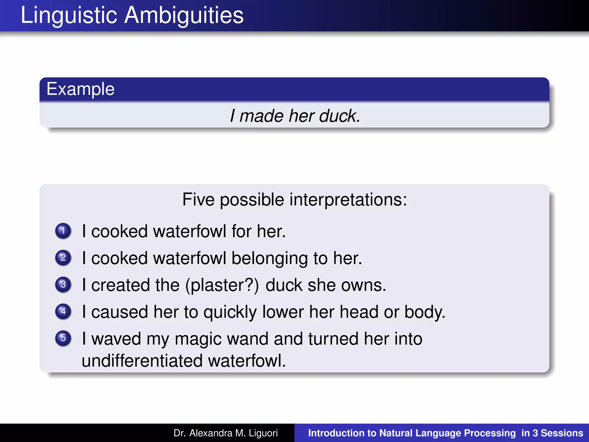Linguistic Ambiguities
Example
I made her duck.
Five possible interpretations:
1 I cooked waterfowl for her.
2 I cooked waterfowl belonging to her.
3 I created the (plaster?) duck she owns.
4 I caused her to quickly lower her head or body.
5 I waved my magic wand and turned her into
undifferentiated waterfowl.
Dr. Alexandra M. Liguori Introduction to Natural Language Processing in 3 Sessions
 