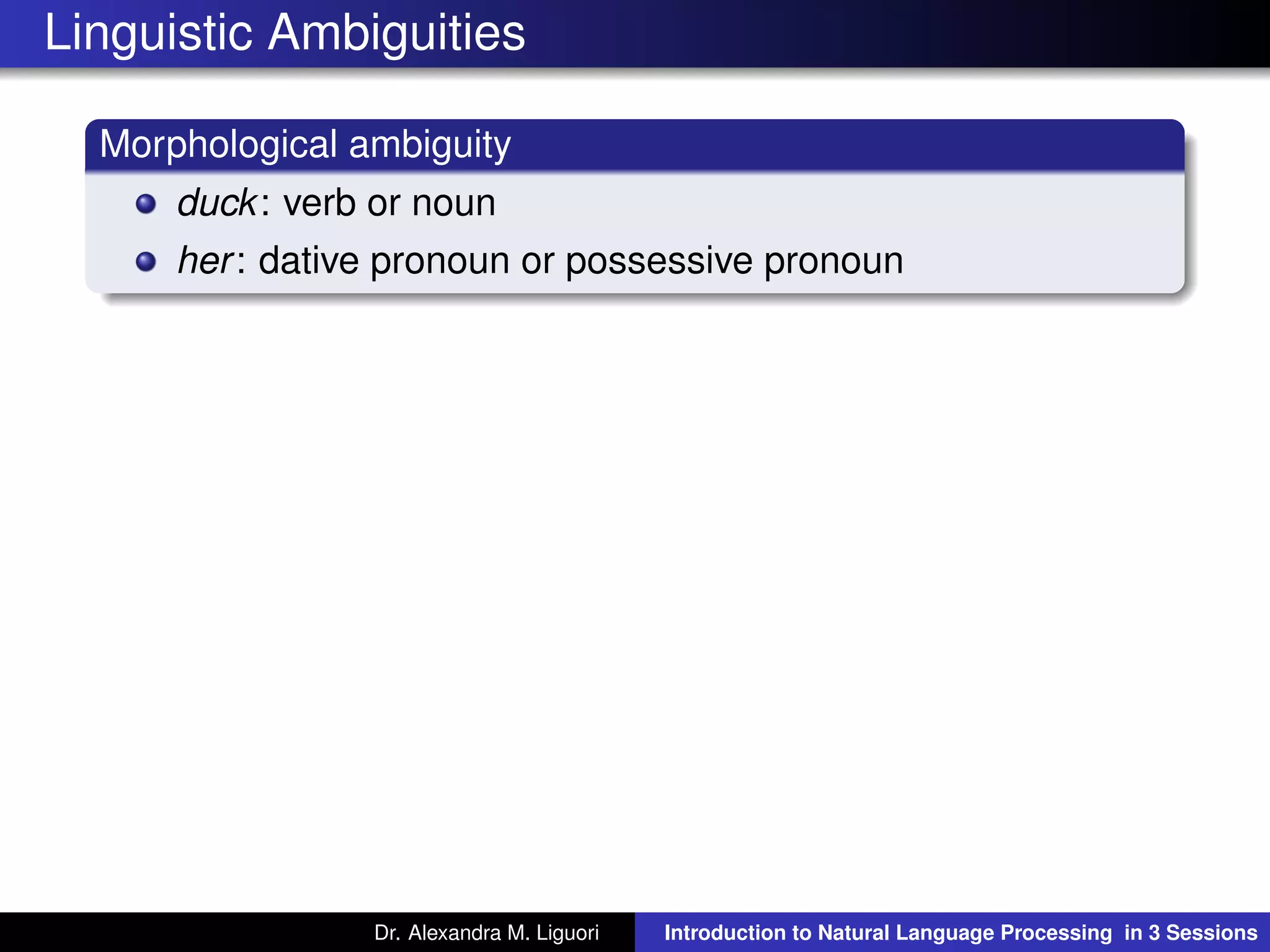 Linguistic Ambiguities
Morphological ambiguity
duck: verb or noun
her: dative pronoun or possessive pronoun
Dr. Alexandra M. Liguori Introduction to Natural Language Processing in 3 Sessions
 