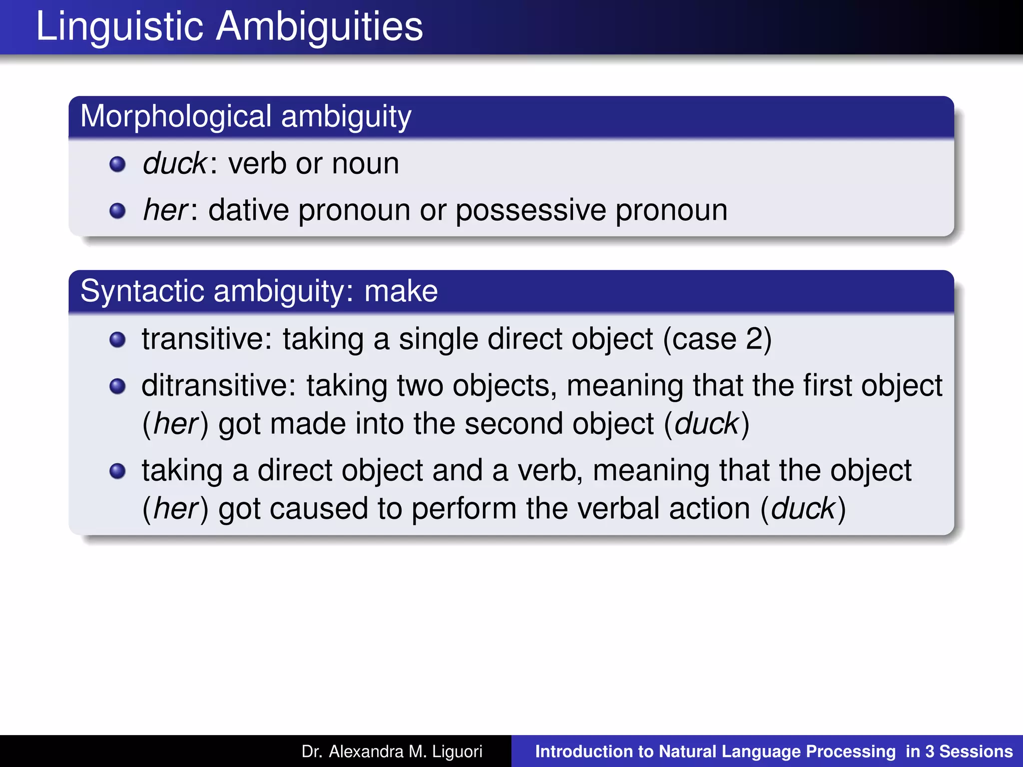 Linguistic Ambiguities
Morphological ambiguity
duck: verb or noun
her: dative pronoun or possessive pronoun
Syntactic ambiguity: make
transitive: taking a single direct object (case 2)
ditransitive: taking two objects, meaning that the ﬁrst object
(her) got made into the second object (duck)
taking a direct object and a verb, meaning that the object
(her) got caused to perform the verbal action (duck)
Dr. Alexandra M. Liguori Introduction to Natural Language Processing in 3 Sessions
 