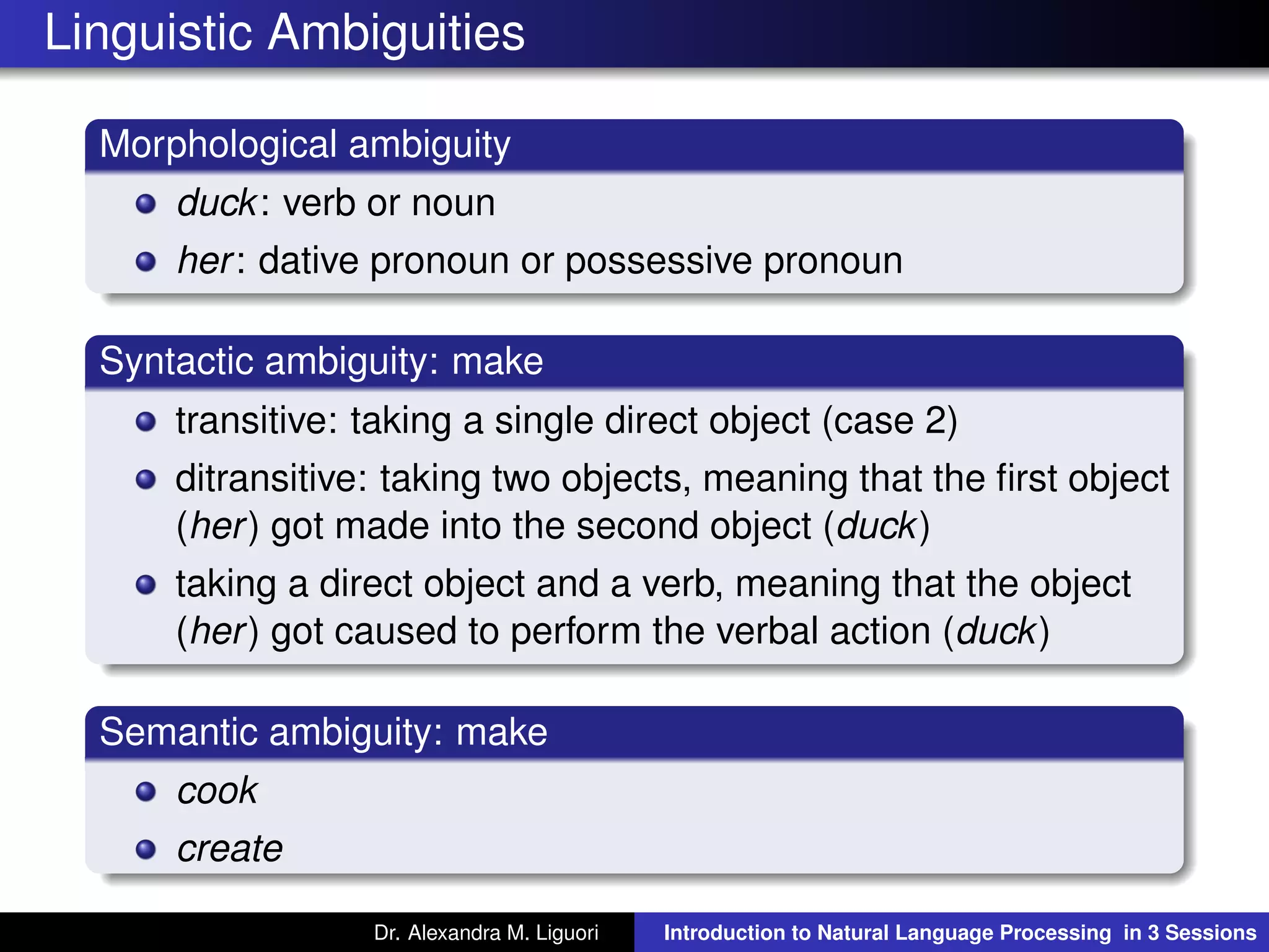 Linguistic Ambiguities
Morphological ambiguity
duck: verb or noun
her: dative pronoun or possessive pronoun
Syntactic ambiguity: make
transitive: taking a single direct object (case 2)
ditransitive: taking two objects, meaning that the ﬁrst object
(her) got made into the second object (duck)
taking a direct object and a verb, meaning that the object
(her) got caused to perform the verbal action (duck)
Semantic ambiguity: make
cook
create
Dr. Alexandra M. Liguori Introduction to Natural Language Processing in 3 Sessions
 
