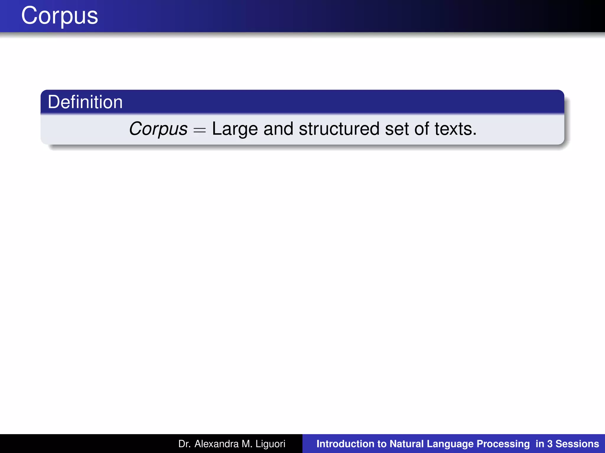 Corpus
Deﬁnition
Corpus = Large and structured set of texts.
Dr. Alexandra M. Liguori Introduction to Natural Language Processing in 3 Sessions
 