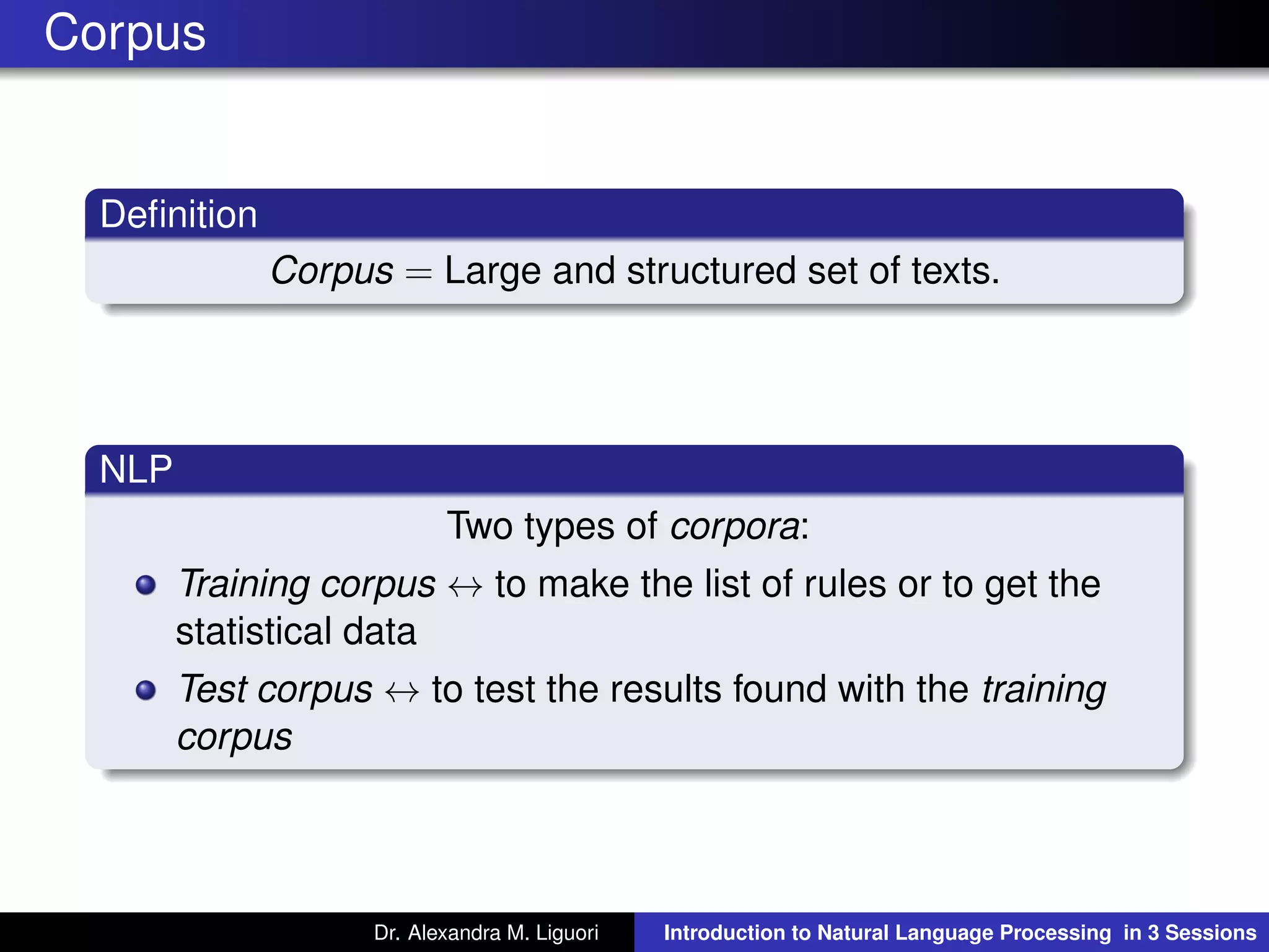 Corpus
Deﬁnition
Corpus = Large and structured set of texts.
NLP
Two types of corpora:
Training corpus ↔ to make the list of rules or to get the
statistical data
Test corpus ↔ to test the results found with the training
corpus
Dr. Alexandra M. Liguori Introduction to Natural Language Processing in 3 Sessions
 
