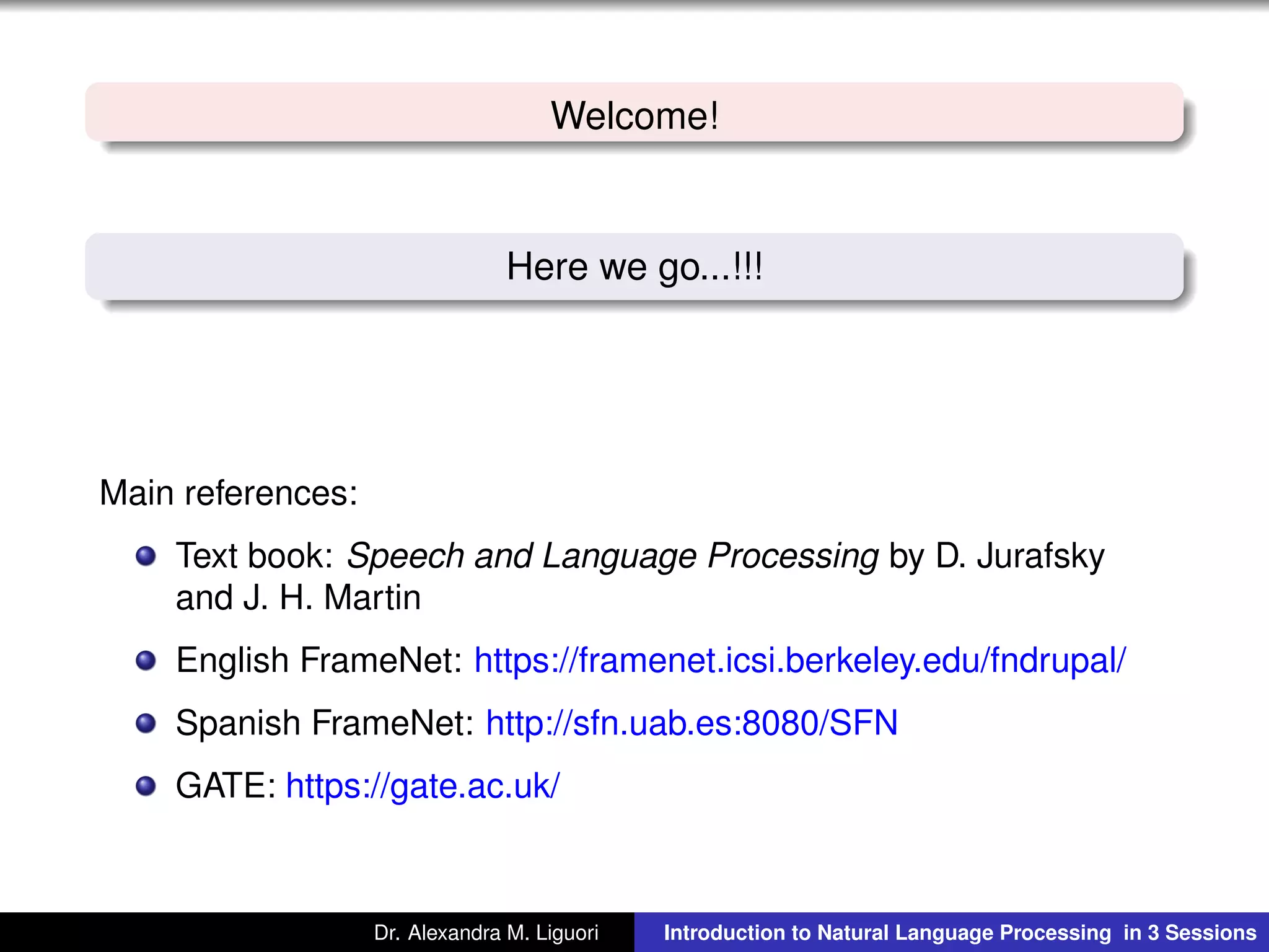 Welcome!
Here we go...!!!
Main references:
Text book: Speech and Language Processing by D. Jurafsky
and J. H. Martin
English FrameNet: https://framenet.icsi.berkeley.edu/fndrupal/
Spanish FrameNet: http://sfn.uab.es:8080/SFN
GATE: https://gate.ac.uk/
Dr. Alexandra M. Liguori Introduction to Natural Language Processing in 3 Sessions
 