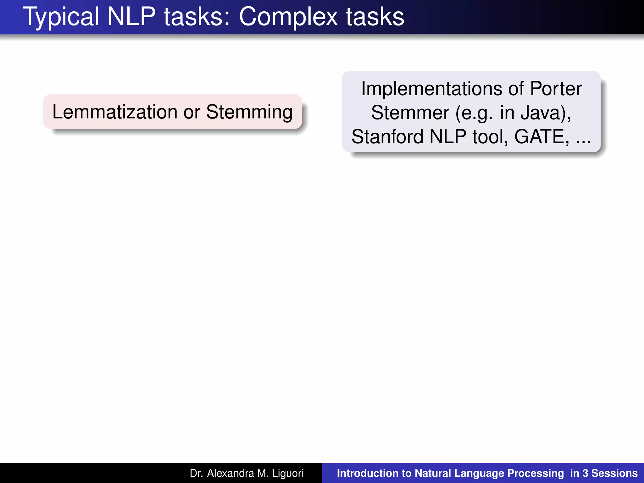 Typical NLP tasks: Complex tasks
Lemmatization or Stemming
Implementations of Porter
Stemmer (e.g. in Java),
Stanford NLP tool, GATE, ...
Dr. Alexandra M. Liguori Introduction to Natural Language Processing in 3 Sessions
 
