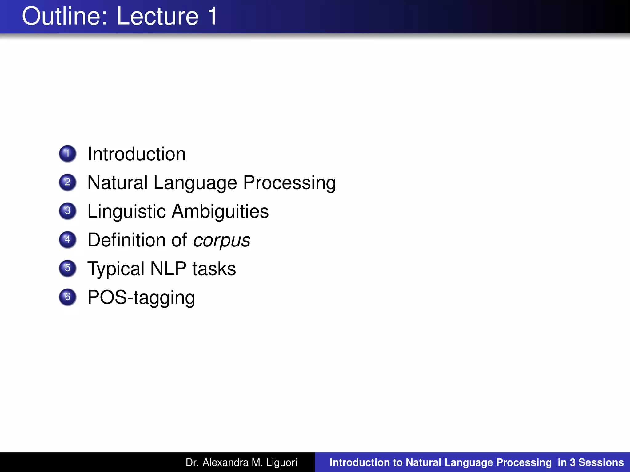 Outline: Lecture 1
1 Introduction
2 Natural Language Processing
3 Linguistic Ambiguities
4 Deﬁnition of corpus
5 Typical NLP tasks
6 POS-tagging
Dr. Alexandra M. Liguori Introduction to Natural Language Processing in 3 Sessions
 