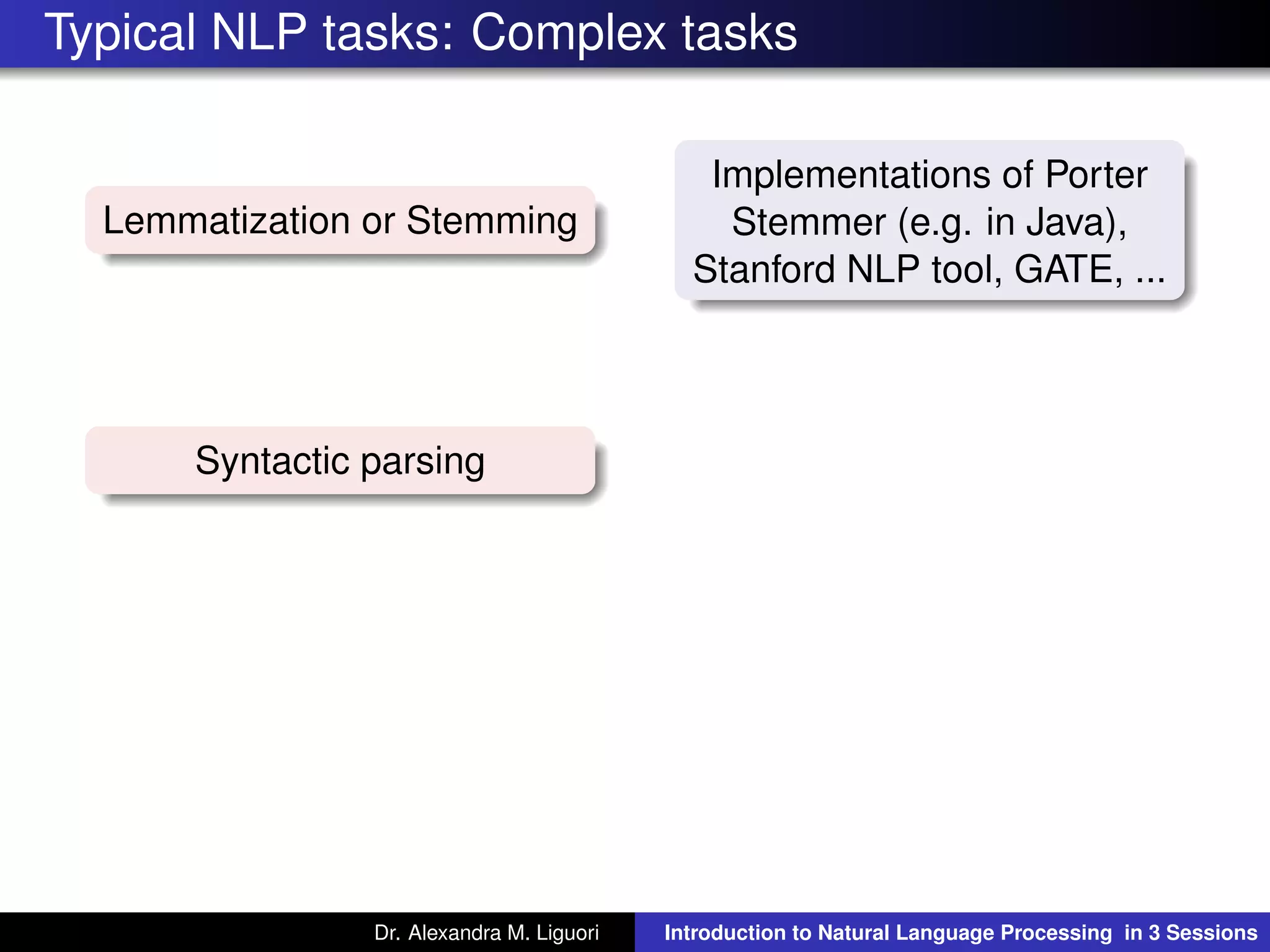 Typical NLP tasks: Complex tasks
Lemmatization or Stemming
Implementations of Porter
Stemmer (e.g. in Java),
Stanford NLP tool, GATE, ...
Syntactic parsing
Dr. Alexandra M. Liguori Introduction to Natural Language Processing in 3 Sessions
 