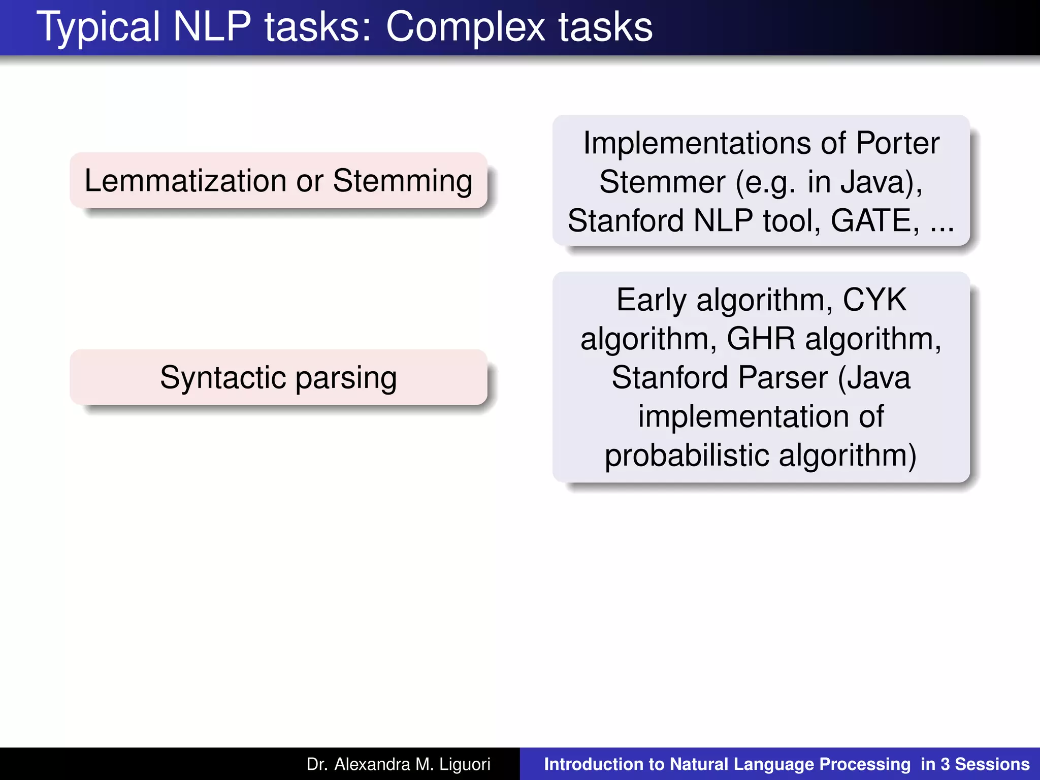 Typical NLP tasks: Complex tasks
Lemmatization or Stemming
Implementations of Porter
Stemmer (e.g. in Java),
Stanford NLP tool, GATE, ...
Syntactic parsing
Early algorithm, CYK
algorithm, GHR algorithm,
Stanford Parser (Java
implementation of
probabilistic algorithm)
Dr. Alexandra M. Liguori Introduction to Natural Language Processing in 3 Sessions
 