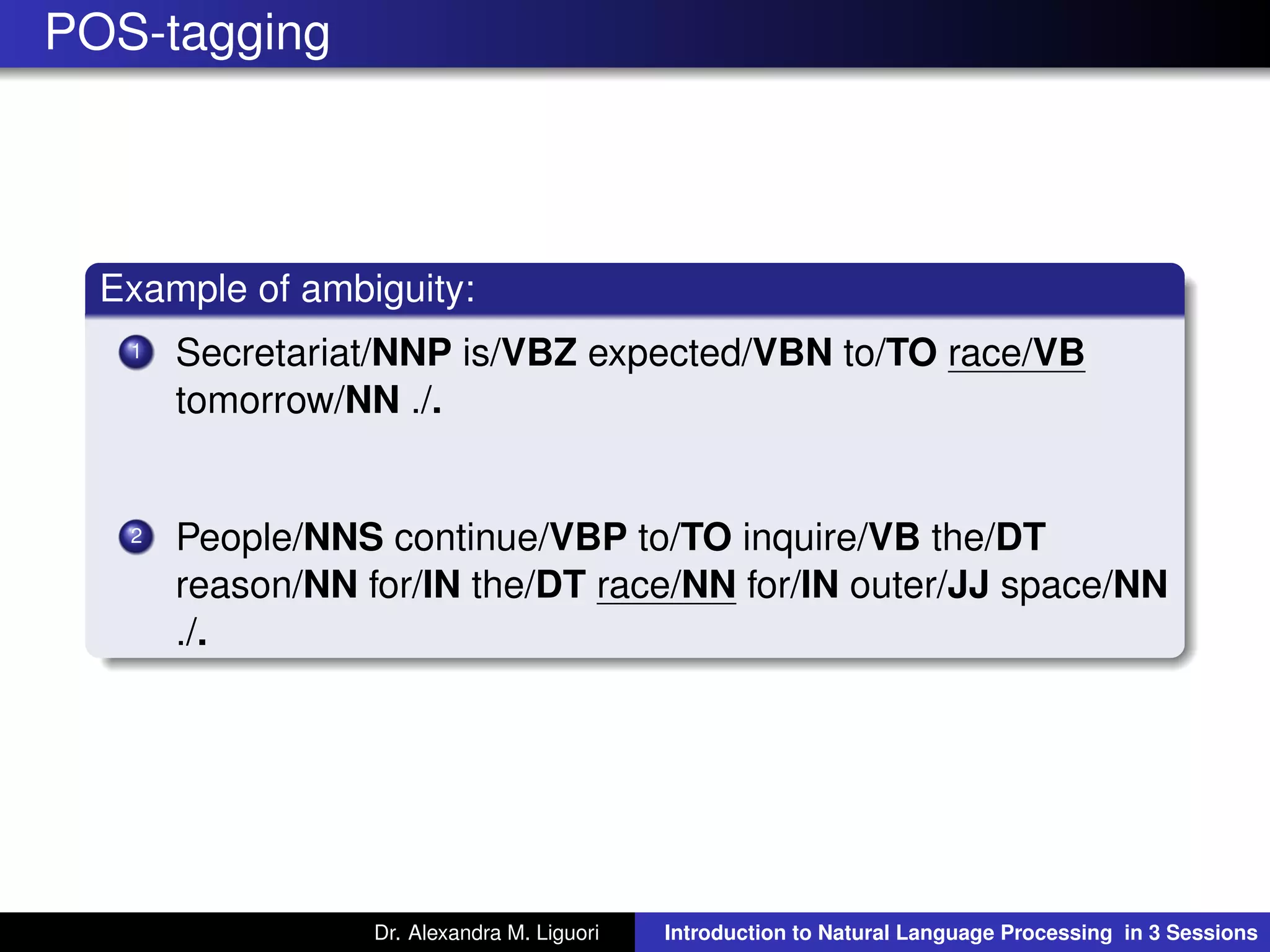 POS-tagging
Example of ambiguity:
1 Secretariat/NNP is/VBZ expected/VBN to/TO race/VB
tomorrow/NN ./.
2 People/NNS continue/VBP to/TO inquire/VB the/DT
reason/NN for/IN the/DT race/NN for/IN outer/JJ space/NN
./.
Dr. Alexandra M. Liguori Introduction to Natural Language Processing in 3 Sessions
 