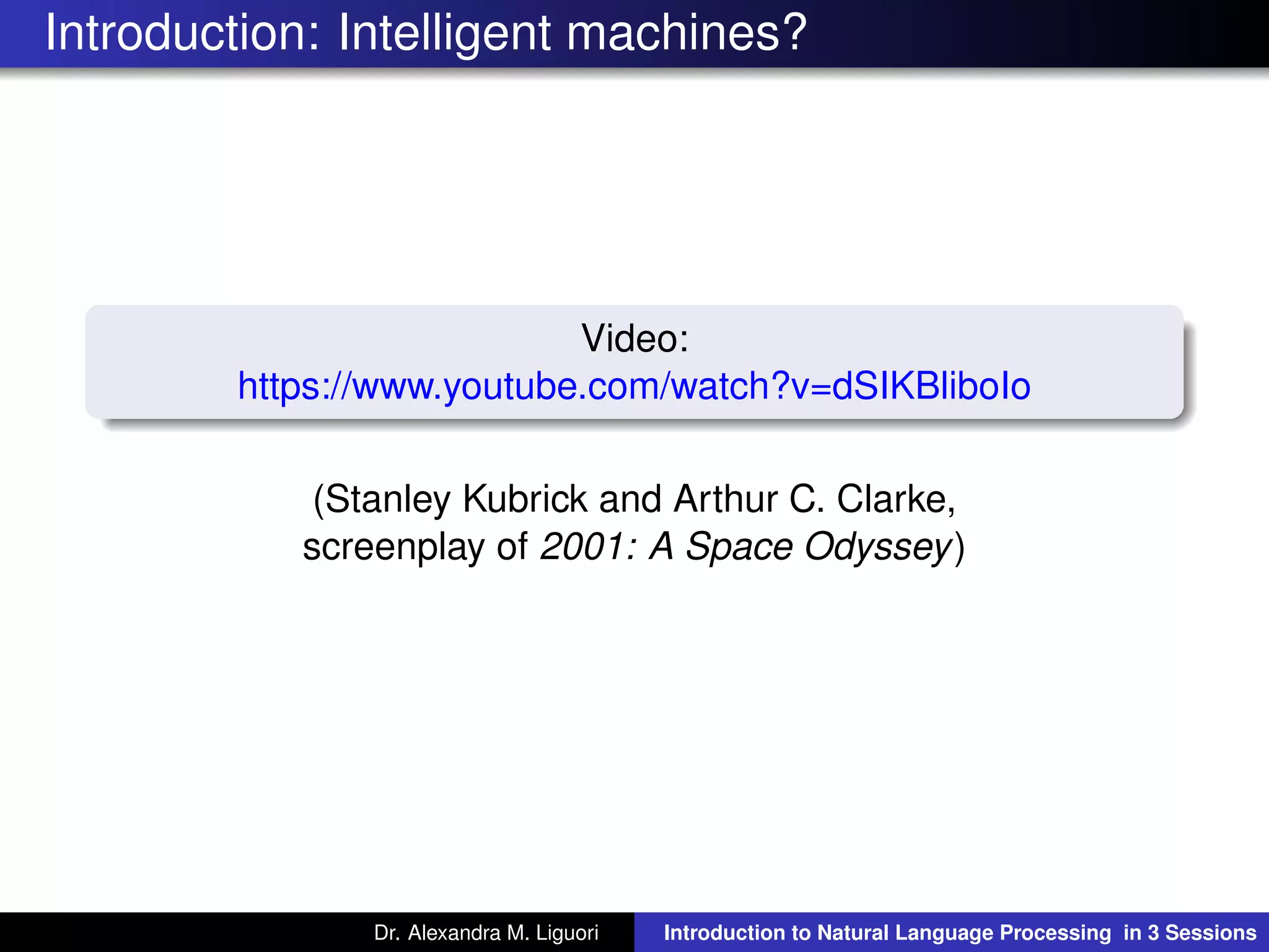 Introduction: Intelligent machines?
Video:
https://www.youtube.com/watch?v=dSIKBliboIo
(Stanley Kubrick and Arthur C. Clarke,
screenplay of 2001: A Space Odyssey)
Dr. Alexandra M. Liguori Introduction to Natural Language Processing in 3 Sessions
 