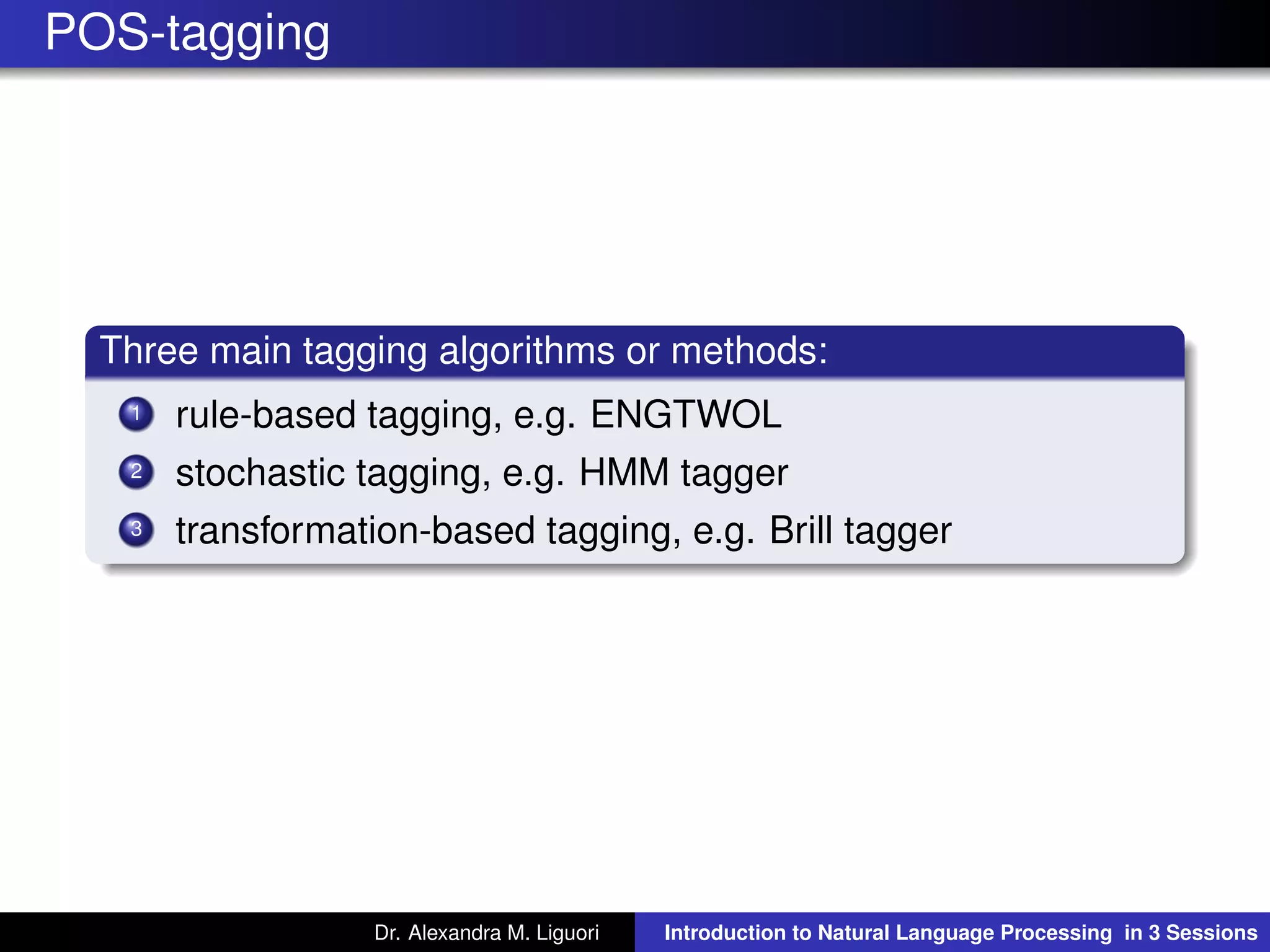 POS-tagging
Three main tagging algorithms or methods:
1 rule-based tagging, e.g. ENGTWOL
2 stochastic tagging, e.g. HMM tagger
3 transformation-based tagging, e.g. Brill tagger
Dr. Alexandra M. Liguori Introduction to Natural Language Processing in 3 Sessions
 