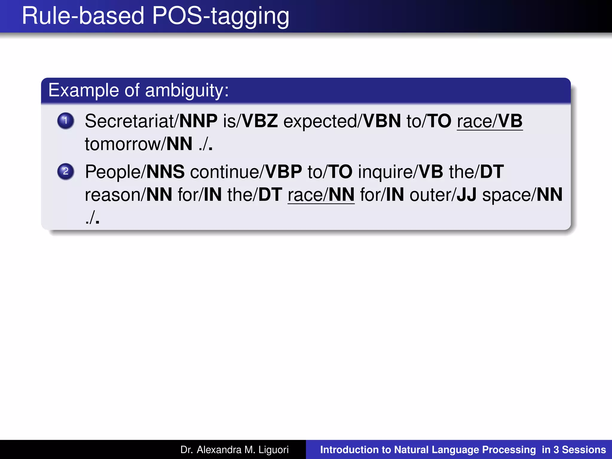 Rule-based POS-tagging
Example of ambiguity:
1 Secretariat/NNP is/VBZ expected/VBN to/TO race/VB
tomorrow/NN ./.
2 People/NNS continue/VBP to/TO inquire/VB the/DT
reason/NN for/IN the/DT race/NN for/IN outer/JJ space/NN
./.
Dr. Alexandra M. Liguori Introduction to Natural Language Processing in 3 Sessions
 