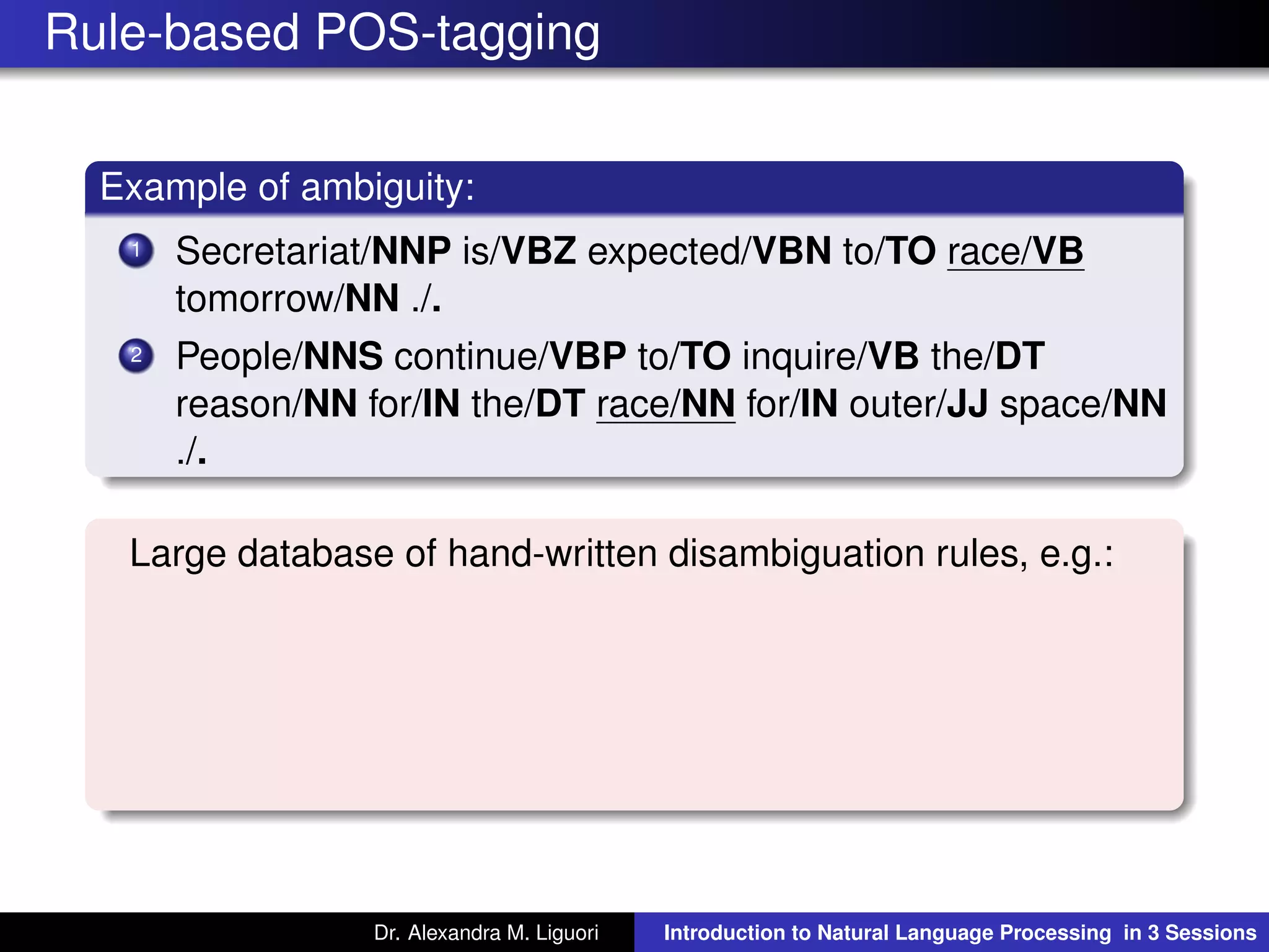 Rule-based POS-tagging
Example of ambiguity:
1 Secretariat/NNP is/VBZ expected/VBN to/TO race/VB
tomorrow/NN ./.
2 People/NNS continue/VBP to/TO inquire/VB the/DT
reason/NN for/IN the/DT race/NN for/IN outer/JJ space/NN
./.
Large database of hand-written disambiguation rules, e.g.:
Dr. Alexandra M. Liguori Introduction to Natural Language Processing in 3 Sessions
 