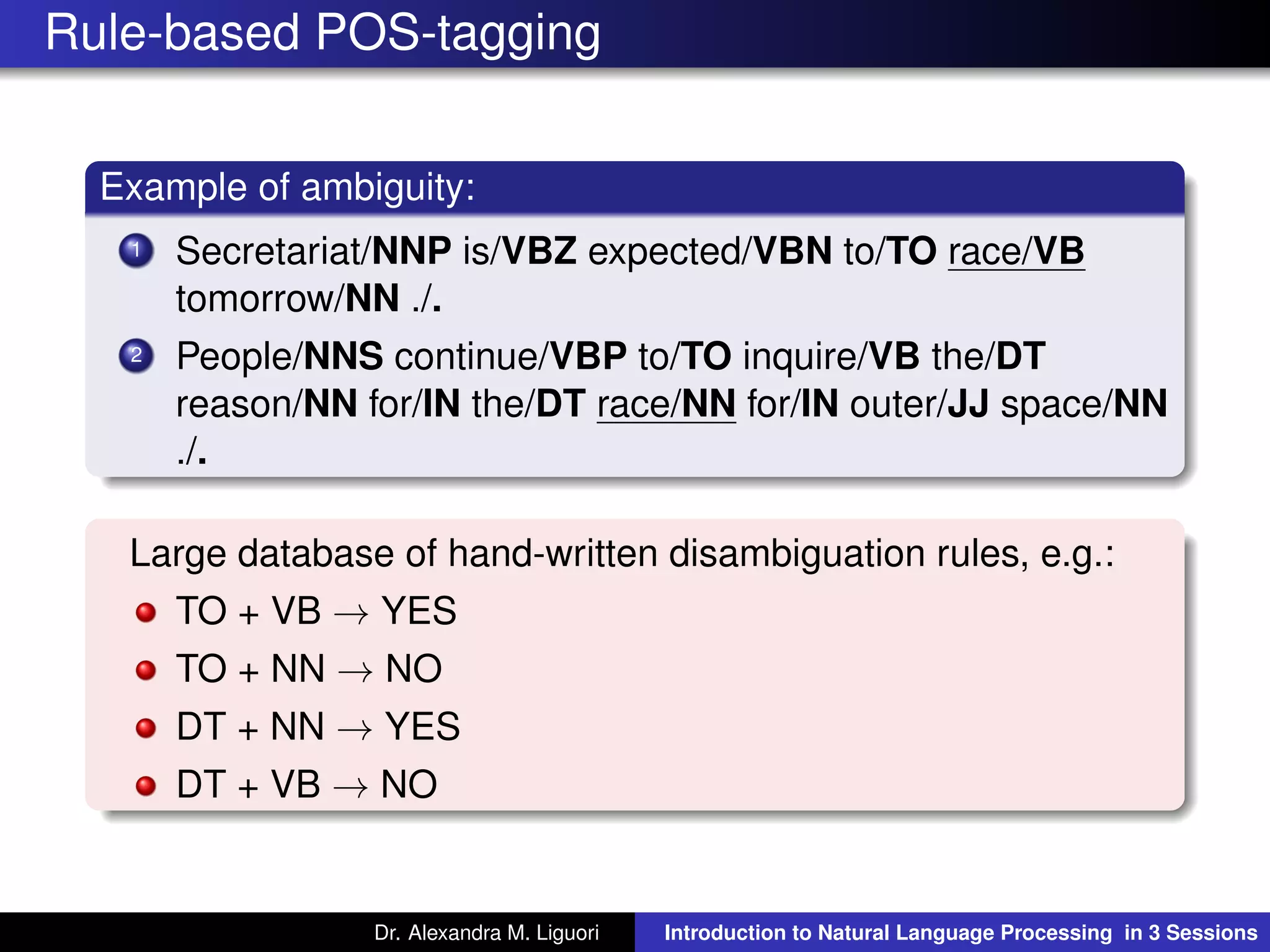 Rule-based POS-tagging
Example of ambiguity:
1 Secretariat/NNP is/VBZ expected/VBN to/TO race/VB
tomorrow/NN ./.
2 People/NNS continue/VBP to/TO inquire/VB the/DT
reason/NN for/IN the/DT race/NN for/IN outer/JJ space/NN
./.
Large database of hand-written disambiguation rules, e.g.:
TO + VB → YES
TO + NN → NO
DT + NN → YES
DT + VB → NO
Dr. Alexandra M. Liguori Introduction to Natural Language Processing in 3 Sessions
 