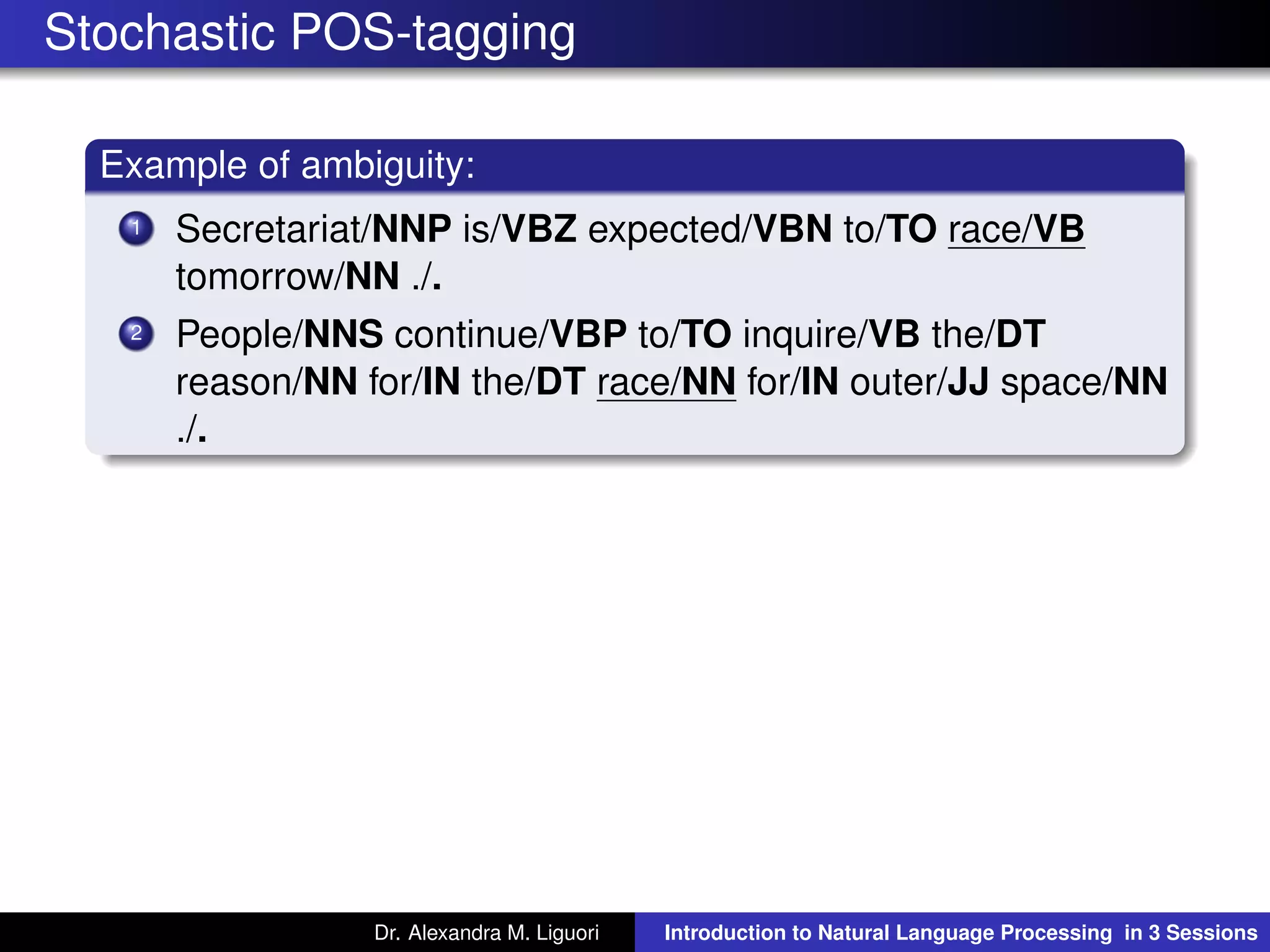 Stochastic POS-tagging
Example of ambiguity:
1 Secretariat/NNP is/VBZ expected/VBN to/TO race/VB
tomorrow/NN ./.
2 People/NNS continue/VBP to/TO inquire/VB the/DT
reason/NN for/IN the/DT race/NN for/IN outer/JJ space/NN
./.
Dr. Alexandra M. Liguori Introduction to Natural Language Processing in 3 Sessions
 