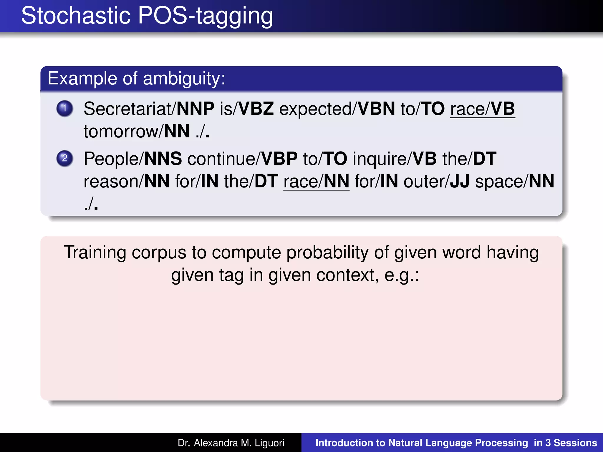 Stochastic POS-tagging
Example of ambiguity:
1 Secretariat/NNP is/VBZ expected/VBN to/TO race/VB
tomorrow/NN ./.
2 People/NNS continue/VBP to/TO inquire/VB the/DT
reason/NN for/IN the/DT race/NN for/IN outer/JJ space/NN
./.
Training corpus to compute probability of given word having
given tag in given context, e.g.:
Dr. Alexandra M. Liguori Introduction to Natural Language Processing in 3 Sessions
 