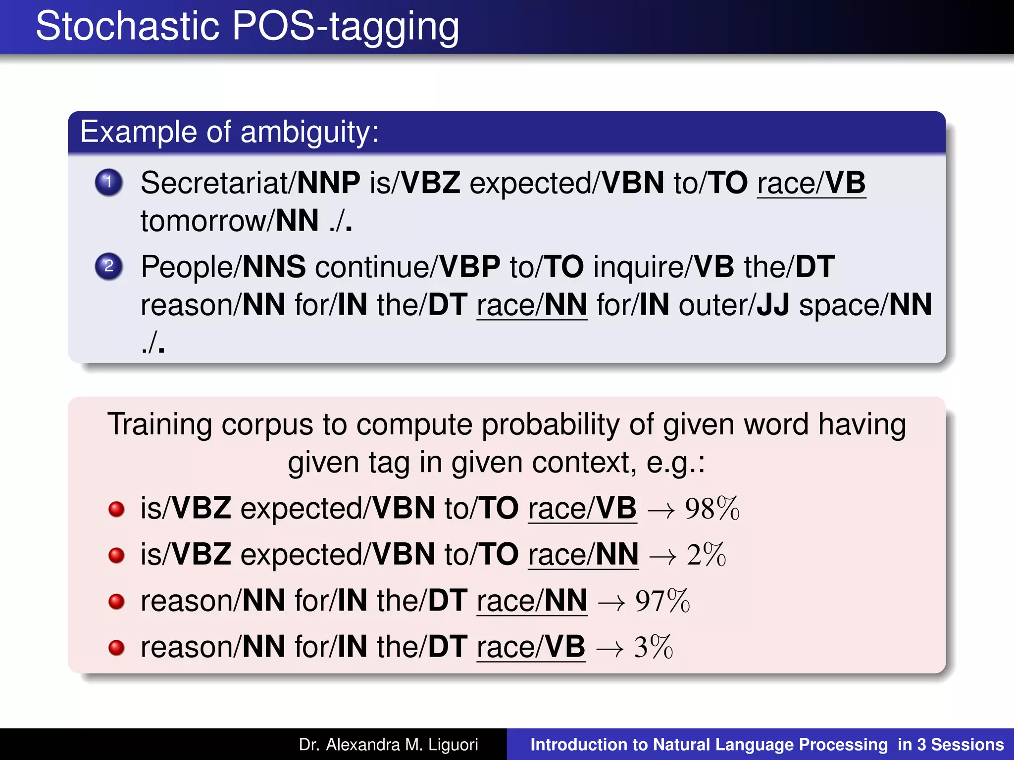 Stochastic POS-tagging
Example of ambiguity:
1 Secretariat/NNP is/VBZ expected/VBN to/TO race/VB
tomorrow/NN ./.
2 People/NNS continue/VBP to/TO inquire/VB the/DT
reason/NN for/IN the/DT race/NN for/IN outer/JJ space/NN
./.
Training corpus to compute probability of given word having
given tag in given context, e.g.:
is/VBZ expected/VBN to/TO race/VB → 98%
is/VBZ expected/VBN to/TO race/NN → 2%
reason/NN for/IN the/DT race/NN → 97%
reason/NN for/IN the/DT race/VB → 3%
Dr. Alexandra M. Liguori Introduction to Natural Language Processing in 3 Sessions
 