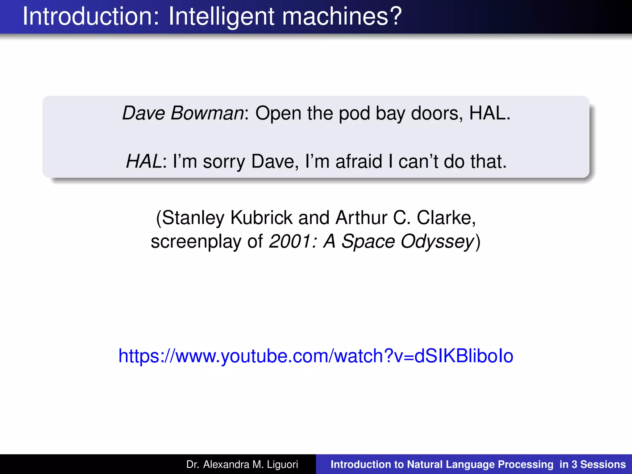Introduction: Intelligent machines?
Dave Bowman: Open the pod bay doors, HAL.
HAL: I’m sorry Dave, I’m afraid I can’t do that.
(Stanley Kubrick and Arthur C. Clarke,
screenplay of 2001: A Space Odyssey)
https://www.youtube.com/watch?v=dSIKBliboIo
Dr. Alexandra M. Liguori Introduction to Natural Language Processing in 3 Sessions
 
